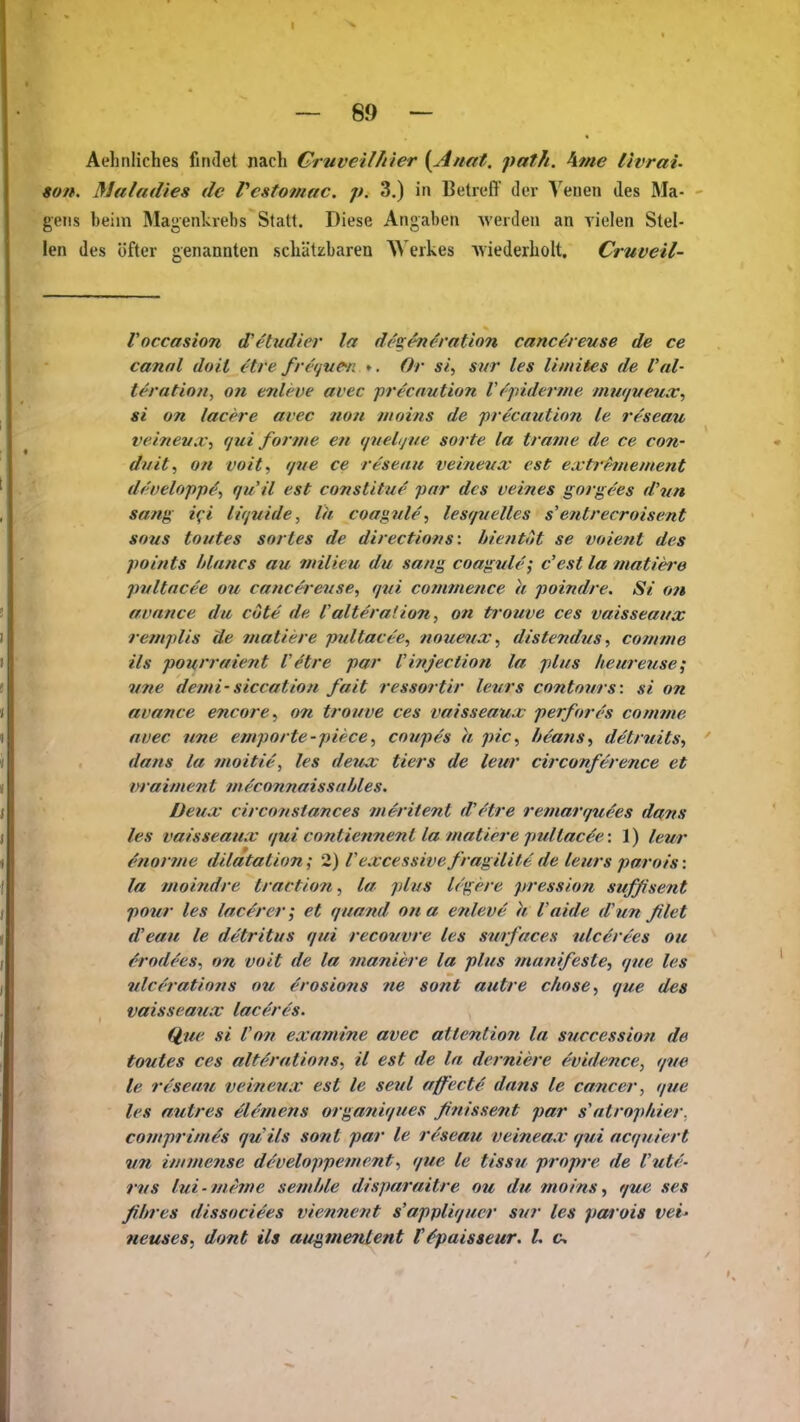 Aehnliches findet nach Gruvellhier (Anat. path. \me livrai- 9on. Maladies de Vcstomac. p. 3.) in Betreff der Venen des Ma- - geiis beim Magenkrebs Statt. Diese Angaben werden an vielen Stel- len des öfter genannten schätzbaren W erkes Aviederholt. Cruveil- Voccasion d'etudier la dt'gen^ration cancerevse de ce cannl doil etre fn'ijue-n Or si, snr les Uinites de l'al- teration, on enlcve avec precnution V('jnderme imn/veux^ si on lacere avec fion nioins de precnution le reseau veinevXi qui forme ett qnelijue sorte la trame de ce con- dnit, Ott voit, (/ue ce reseau veiiievx est extrhiiement d/'velofp^^ qu'ü est constitue pnr des veines gorgees d'vn sang i^i l///uide, la coagule, lesf/velles sentrecroisent sous toutes sortes de directions: bientöt se voient des points hlancs au milieu du sang coagule; c'est la matiere pvltncee ou cancereiise, (jui comtnence k poindre. Si on auance du cöte de l'alteralion, on trouve ces vaisseaux rempUs Üe tnatiere pultace'e, noueax ^ distendus ■> cotnme ils pourraient Vetre par Vinjection la plus heureuse; vne denn-siccation fall ressortir levrs contovrs: si on avance encore^ on trouve ces vaisseaux perfores conmie avec nne empörte-piece^ coupes h pic^ heatis^ detruits, ' dans la tnoitie, les deux tiers de leur circonference et nraimen t ineconnaissahles. Deux circonstances ineritent d'etre reniarquees dans les vaisseaux qui contiennenl la matiere pullac^e: 1) leur enorme dilatalion; 2) Vexcessive fragilite de leurs parois: la moindre traction, la plus legere pression sufßsent pour les lac^rer; et quand ona e?deve h Vaide d'un ßlet d'eau le detritus qui recouvre les swrfaces ulcerees ou &rodees^ on voit de la maniere la plus manifeste, que les ulcerations ou ^rosio7is ne sont autre chose, que des vaisseaux laceres. Q,tie si Von exnmine avec attention la succession de toutes ces alferations^ il est de la derniere evidence, qve le reseau veineux est le seid affect4 dans le Canceri que les autres elemens organiques ßtiissent par s'atrophier, comprimes quils sont par le reseau veineax qui acquiert vn immense developpement^ que le tissu propre de l'ute- rvs lui- meme semble disparaitre ou du moins, que ses fihres dissociees viennent s'appliquer sur les parois vei^ neuses, dont ils augmenlent t&paisseur. l. c