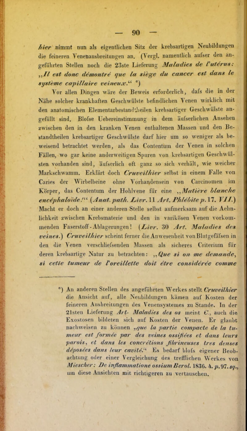 hier nimmt nun als eigentlichen Sitz der krebsartigen Neubildungen die feiueren Venenaiisbreitungen an. (Vergl. namentlich aufser den an- geführten Stellen noch die 23ste Lieferung Maladies de PuUruts: „II est donc demontre que la siege du Cancer est dans le Systeme capillaire veineuxJ''' *) Vor allen Dingen wäre der Beweis erforderlich, dafs die in der Nähe solcher krankhaften Geschwülste befindlichen Venen wirklich mit den anatomischen ElementarbestandUieilen krebsartiger Geschwülste an- gefüllt sind. Blofse Uebereinstimmung in dem äulserhchen Ansehen zwischen den in den kranken Yenen enthaltenen Massen und den Be- standtheilen krebsartiger Geschwülste darf hier um so weniger als be- weisend betrachtet werden, als das Contentum der Yenen in solchen Fällen, wo gar keine anderweitigen Spuren von krebsartigen Geschwül- sten vorhanden sind, äul'serlich oft ganz so sicli verhält, wie weicher Markschwamm. Erklärt doch CruveilJiier selbst in einem Falle von Caries der AYirbelbeine ohne Yorliandensein von Carcinomeu im Körper, das Contentum der Hohlvene für eine Mutiere blanche enc^phaluide.''- {Anat. path. jLivr. 11 Art. Phlelntep. 17. J V/.) Macht er doch an einer anderen Stelle selbst aufmerksam auf die Aelm- lichkeit zwischen Krebsmaterie und den in varikösen Yenen vorkom- menden Faserstoff-Ablagerungen! [Livr. 30 Art. Maladies de» veiues.) Cruveilhier scheint ferner die Anwesenheit von Blutgefäfsen in den die A enen verschlielsenden Massen als sicheres Criterium für deren krebsartige Natur zu betrachten: ,Jlue si o/i me demandc, si cette tumeur de Foreillette doit etre consideree comme *) An anderen Stellen des angeführten Werkes stellt Cruveilhier die i^nsicht auf, alle Neubildungen kämen auf Kosten der feineren Ausbreilungen des Venensysteiues zu Stande. In der 21steu Lieferung Art- Maladies des os meint C, auch die Exostosen bildeten sich auf Kosten der Venen. Er glaubt nachweisen zu können „f/ue la partie compacte de la tu- meur est fnrmee par des veines ossißees et dans lenrs parnist et dans les concretions ßltrineuscs tres denses d^posees dans leur cavite.- Es bedarf blois eigener Beob- achtung oder einer Vergleichung des trefflichen Werkes von Miescher: De inflammatione ossium lierol. 183G. 4. p.Sil.sq., um diese Ansichten mit richtigeren zu vertauschen.