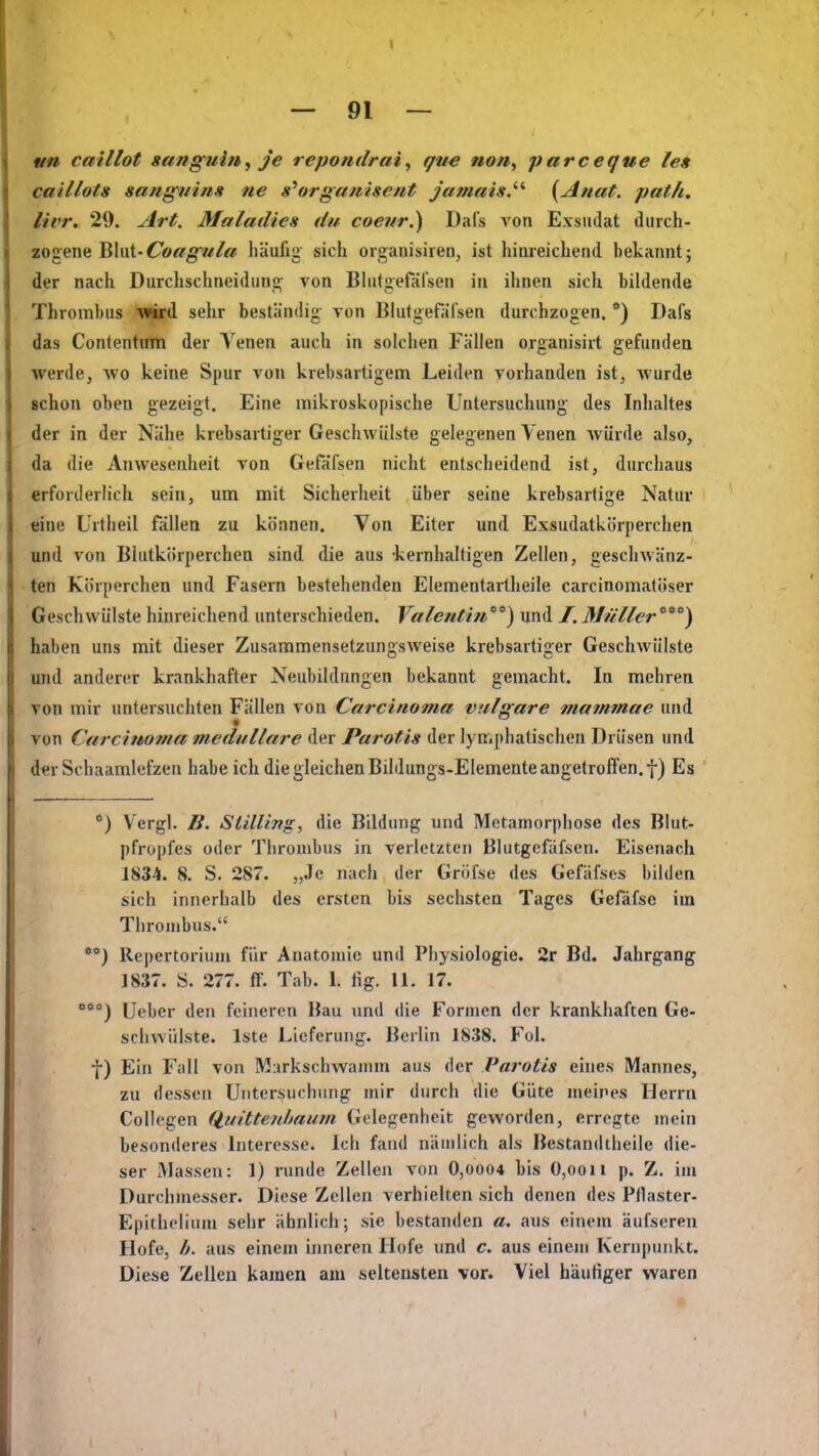 un caillot sangwin^ je repotidrai, que non, parcegue les caillots sangifin» tie s\trgauisent jamais.''' {^Anat. path. livr. 29. Art. Maladies du coefir.) Dafs von Exsudat durch- zogene Blut-Cortr^g«/« häufig sich organisiren, ist hinreichend bekannt; der nach Durchschneidnng; von Bhitgefäfsen in ihnen sich bildende Thrombus vm^ sehr beständig- von Blutgefäl'sen durchzogen. ) Dafs das Contentum der Venen auch in solchen Fällen organisirt gefunden werde, avo keine Spur von krebsartigem Leiden vorhanden ist, Avurde schon oben gezeigt. Eine mikroskopische Untersuchung des Inhaltes der in der Nähe krebsartiger Geschwülste gelegenen Venen würde also, da die Anwesenheit von GefaTsen nicht entscheidend ist, durchaus erforderlich sein, um mit Sicherheit über seine krebsartige Natur eine Urtheil fällen zu können. Von Eiter und Essudatkörperchen und von Blutkörperchen sind die aus kernhaltigen Zellen, geschwänz- ten Körperchen und Fasern bestehenden Elementartheile carcinomatöser Geschwülste hinreichend unterschieden. Valentin'^) und /. Mwller'^^'^) haben uns mit dieser Zusammensetzungsweise krebsartiger Geschwülste und anderer krankhafter Neubildungen bekannt gemacht. In mehren von mir untersuchten Fällen von Carcino7na vulgare mammae und von Carchboma medulläre der Parotis der lymphatischen Drüsen und der Schaamlefzen habe ich die gleichen Bildungs-Elemente angetroffen, f) Es *) V'ergl. B. SlilUng, die Bildung und Metamorphose des Blut- pfropfes oder Thrombus in verletzten Blutgcfafsen. Eisenach 1834. 8. S. 287. „Je nach der Gröfse des Gefäfses bilden sich innerhalb des ersten bis sechsten Tages Gefäfse iui Thronibus. *) Repertorium für Anatomie und Physiologie. 2r Bd. Jahrgang 1837. S. 277. tf. Tab. 1. fig. 11. 17. lieber den feineren Bau und die Formen der krankhaften Ge- schwülste. Iste Lieferung. Berlin 1838. Fol. f) Ein Fall von Murkschwamm aus der Parotis eines Mannes, zu dessen Untersuchung mir durch die Güte meines Herrn Collegen (iuitteiiliaum Gelegenheit geworden, erregte mein besonderes Interesse. Ich fand nämlich als Bestandtheile die- ser iMassen: 1) runde Zellen von 0,0004 bis 0,oon p. Z. im Durchmesser. Diese Zellen verhielten sich denen des Ptlaster- Epithelium sehr ähnlich; sie bestanden «. aus einem äufseren Hofe, b. aus einem inneren Hofe und c. aus einem Kernpunkt. Diese Zellen kamen am seltensten vor. Viel häufiger waren