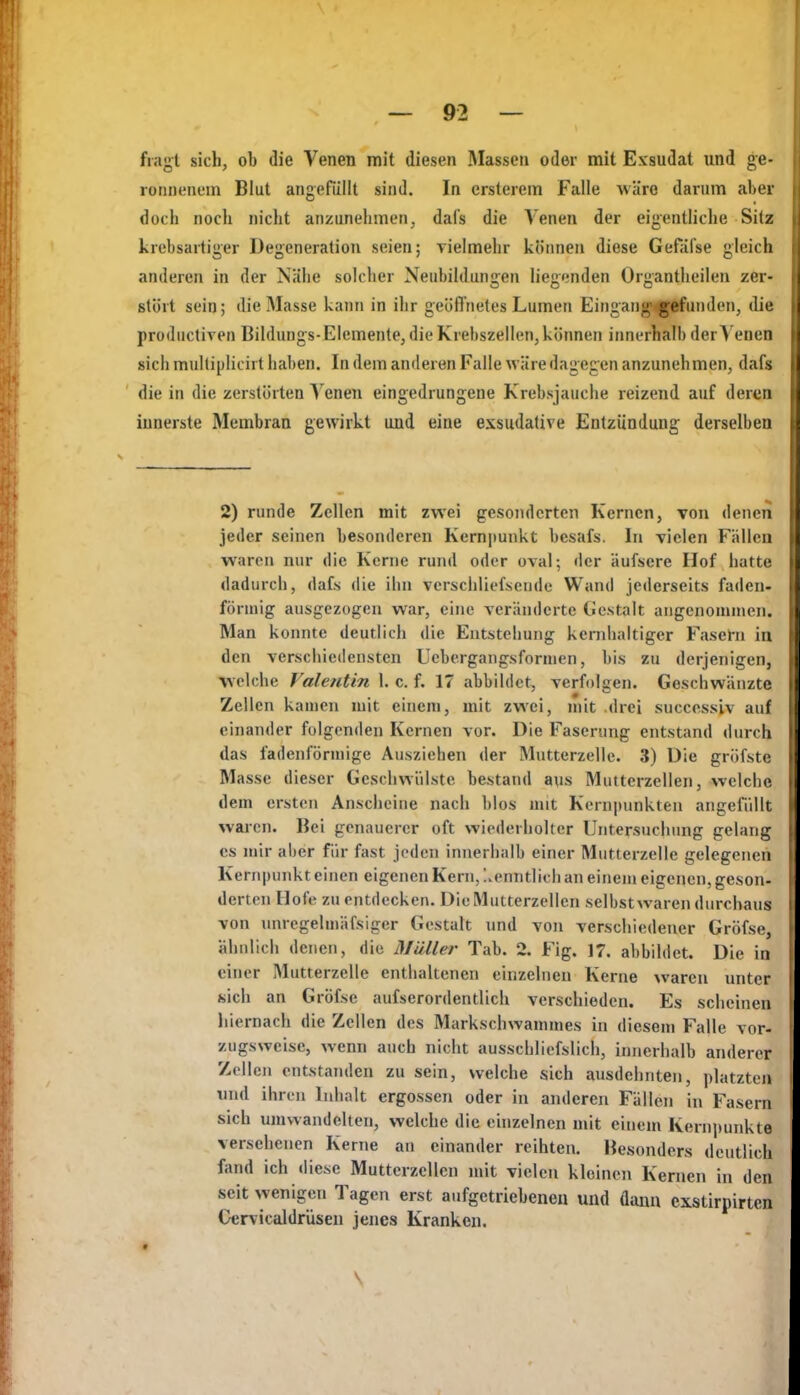 fiagt sich, ob die Venen mit diesen Massen oder mit Exsudat und ge- ronnenem Blut angefüllt sind. In ersteiem Falle wäre darum aber doch noch nicht anzunehmen, dafs die Venen der eigentliche Silz krebsartiger Degeneration seien; vielmehr kliimen diese Gefäfse gleich anderen in der Nähe solcher Neubildungen liegenden Organtheilen zer- stört sein; die Masse kann in ihr geöffnetes Lumen Eingang'^jrfunden, die productiven Bildungs-Elemenle, die Krebszellen, können innerhalb der Venen sich multiplicirt haben. In dem anderen Falle wäre dagegen anzunehmen, dafs die in die zerstörten ^'enen eingedrungene Krebsjauche reizend auf deren innerste Membran gewirkt und eine exsudative Entzündung derselben 2) runde Zellen mit zwei gesonderten Kernen, Ton denen jeder seinen besonderen Kern|iunkt besafs. In vielen Fällen waren nur die Kerne rund oder oval; der äufsere Hof hatte dadurch, dafs die ihn vcrschliefsendc Wand jederseits faden- förmig ausgezogen war, eine veränderte Gestalt angenommen. Man konnte deutlich die Entstehung kernhaltiger Fasern in den verschiedensten Ucbergangsformen, bis zu derjenigen, \\elche Valentin I. c. f. 17 abbildet, verfolgen. Geschwänzte Zellen kamen mit einem, mit zw^ei, mit .drei successiv auf einander folgenden Kernen vor. Die Faserimg entstand durch das fadenförmige Ausziehen der Mutterzelle. 3) Die gröfste Masse dieser Geschwülste bestand aus Mutterzcllen, welche dem ersten Anscheine nach blos mit Kern|)unkten angefüllt wai-cn. Bei genauerer oft wiederholter Untersuchung gelang CS mir aber für fast jeden innerhalb einer Mutlerzelle gelegenen Kernpunkt einen eigenen Kern, l.enntlich an einem eigenen, geson- derten Hofe zu entdecken. Die Mutterzcllen selbst waren durchaus von unregelmäfsiger Gestalt und von verschiedener Gröfse, ähnlich denen, die Müller Tab. 2. Fig. 17. abbildet. Die in einer Mutterzelle enthaltenen einzelnen Kerne waren unter sich an Gröfse aufserordentlich verschieden. Es scheinen hiernach die Zellen des Markschwammes in diesem Falle vor- zugsweise, wenn auch nicht ausschliefslich, innerhalb anderer Zellen entstanden zu sein, welche sich ausdehnten, phitzten und ihren Inhalt ergossen oder in anderen Fällen in Fasern sich umwandelten, welche die einzelnen mit euiem Kern|mnkte versehenen Kerne an einander reihten. Besonders deutlich fand ich diese Mutterzcllen mit vielen kloinen Kernen in den seit wenigen Tagen erst aufgetrieheueii und dann cxstirpirtcn Cervicaldrüseu jenes Kranken. I