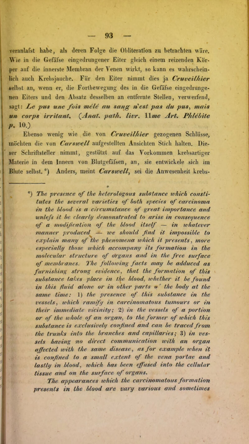 veranlafst habe, als deren Folge die 01)Iiterat!on zu lietrachten wäre. Wie in die GeHifse eingedrungener Eiter gleich einem reizenden Kör- per auf die innerste Membran der Venen wirkt, so kann es wahrschein- lich auch Krebsjauche. Für den Eiter nimmt dies ja Cruveilhier selbst an, wenn er, die Fortbewegung des in die GeFäi'se eingedrunge- nen Eiters und den Absatz desselben an entfernte Stellen, verwerfend, sagt: Le pus itne fuis mel^ au sang n'est pas du pns, mais vu Corps irritantt (^Anat. path. livr. llme Art. P/iläöite p, 10.) Ebenso wenig wie die von Cruveilhier gezogenen Schlüsse, möchten die von Carsivell aufgestellten Ansichten Stich halten. Die- ser Schriftsteller nimmt, gestützt auf das Vorkommen krebsartiger Materie in dem Innern von Blutgefäfsen, an, sie entAvickele sich im Blute selbst. *) Anders, meint Carswell, sei die Anwesenheit krebs- *) The presence nf the heterologous stihstnnce which cottsti- tutes the several varieties of both sfecies of Carcinoma in the hlund is a clrcuinstance of great importance and unlefs it he ilearhj detnonstvated to arise in consei/uence of a modijitalion of the hlood itself — in whatever maniier jjroduced — we shovld ßnd it impossihle to explain many of \e phenotneua which it presents, more especially those ivhich accompany its formatioii in the inolecnlav structure nf olgans and in the free surface of niewhranes. The following facts may he adduced as furnishing strong evidence, that the formation of this suhstance tafy:es place in t^e hlood, ndiether it he found in this ßuid alone or in other parts it  the hndy at the satne tinie: 1) the presence of this suhstance in the vessels, luhich ranilfy in carcinomatons tuniours or irt their immediate vicinity; 2) in the vessels of a portion or of the whole of an organ, to the former of which this suhstance is exclitsiveli/ covßned and cnn he traced from the triinks into the hrnnches and capillaries; 3) in ves- sels having no direct cotnmunication with an organ »s affected with the same disease, ns for example when it .it is confitied to a smnll extent of the vena portae and .* lastly in hlood, which has heen eff'used into the cellnlur tissue and on the surface of organs. h The appearances which the carcinomatous fnrmntion presents in the hlood are vary various and somelimes