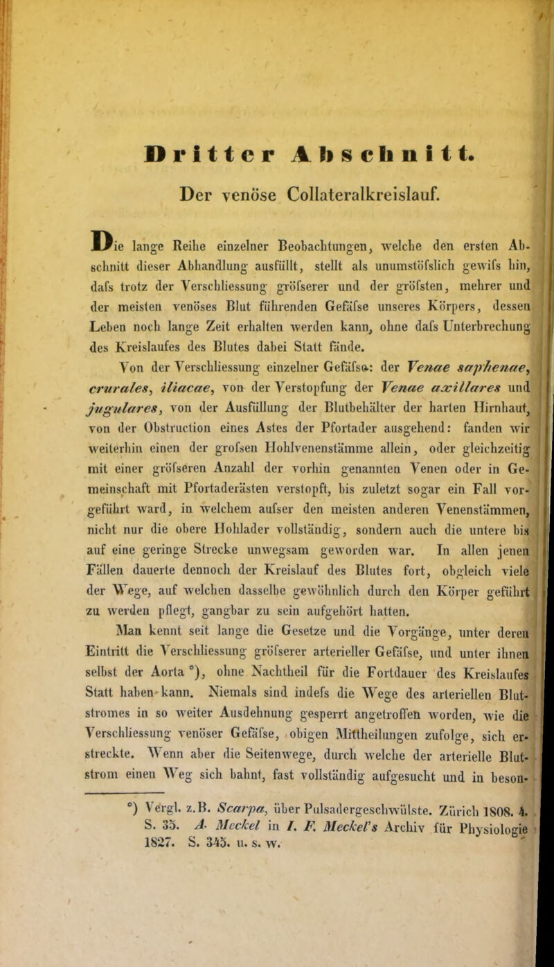 Dritter A Ii schnitt. Der venöse Collateralkreislauf. Die lange Reihe einzelner Beobachtungen, welche den ersten Ab- schnitt dieser Abhandlung ausfüllt, stellt als unumstöfslich gewifs hin, dafs trotz der Yerschliessung giölserer und der gröfsten, mehrer und der meisten venöses Blut führenden Gefäfse unseres Körpers, dessen Leben noch lange Zeit erhalten werden kann, ohne dafs Unterbrechung des Kreislaufes des Blutes dabei Statt fände. Von der Yerschliessung einzelner Gefafs»^: der Venae sapJienae^ crurales, iliacae^ von der Verstopfung der Venae aocillares und jugularcs, von der Ausfüllung der Blutbehälter der harten Hirnhaut, von der Obstruction eines Astes der Pfortader ausgehend: fanden vvir weiterhin einen der grofsen Hohlvenenstämme allein, oder gleichzeitig mit einer gröfseren Anzahl der vorhin genannten Venen oder in Ge- meinschaft mit Pfortaderästen verstopft, bis zuletzt sogar ein Fall vor- geführt ward, in welchem aufser den meisten anderen Venenstämmen, nicht nur die obere IJohlader vollständig, sondern auch die untere bis auf eine geringe Strecke unwegsam geworden war. In allen jenen Fällen dauerte dennoch der Kreislauf des Blutes fort, obgleich viele der Wege, auf welchen dasselbe geAVÖhnlicli durch den Körper geführt zu werden pflegt, gangbar zu sein aufgehört hatten. Rlatt kennt seit lange die Gesetze und die Vorgänge, unter deren Eintritt die A^erschliessung gröfserer arterieller Gefdfse, und unter ihnen selbst der Aorta*), ohne Nachtheil für die Fortdauer des Kreislaufes Statt haben-kann. Niemals sind indefs die Wege des arteriellen Blut- stromes in so weiter Ausdehnung gesperrt angetroflen worden, wie die Yerschliessung venöser Gefäfse, obigen Mittheilungen zufolge, sich er- streckte. Wenn aber die Seitenwege, durch welche der arterielle Blut- strom einen Weg sich bahnt, fast vollständig aufgesucht und in beson- *) Vcrgl. z.B. Scarpa, über Pulsadergescliwülste. Ziirich 1S08. 4. S. 35. A- Meckel in /. F. Meckels Archiv für Physiologie 1827. S. 3-43. u. s. w.