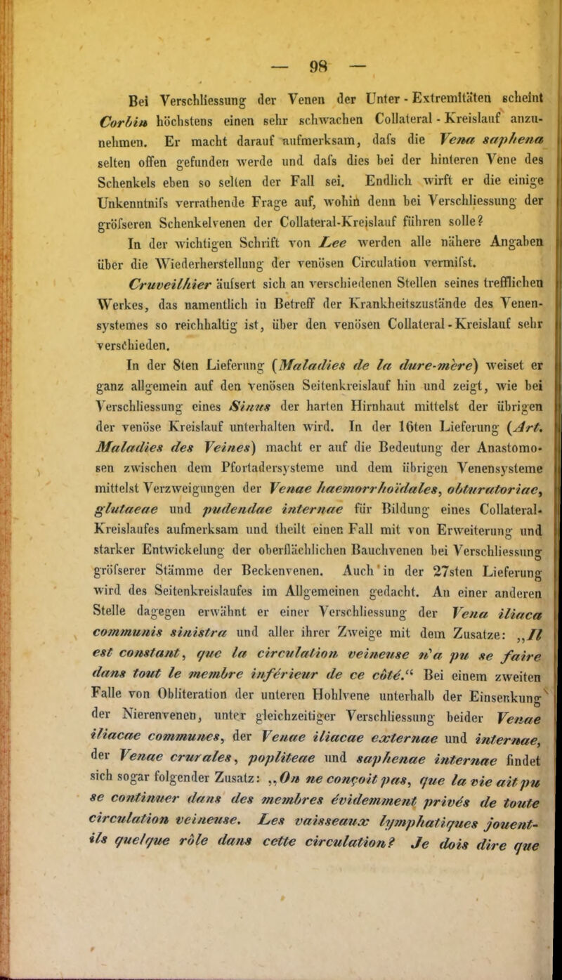 Bei Verschliossung der Venen der Unter ■ Extremitäten scheint Corhiu höchstens einen sehr schwachen Collateral - Kreislauf anzu- nelimen. Er macht darauf nufmerksam, dafs die Vena saphena selten offen gefunden werde und dafs dies hei der hinleren Vene des Schenkels eben so seilen der Fall sei. Endlich wirft er die einige Unkenntnifs verrathende Frage auf, wohin denn bei Verschliessung der gröfseren Schenkelvenen der Collateral-Kreislauf führen solle? In der wichtigen Schrift von Lee werden alle nähere Angaben über die Wiederherstellung der venösen Circulation vermifst. Cruveilhier äufsert sich an verschiedenen Stellen seines trefflichen Werkes, das namentlich iu Betreff der Krankheitszustände des Venen- systemes so reichhaltig ist, über den venösen Collateral-Kreislauf sehr verschieden. In der 8ten Lieferung {Maladies de la dure-mcre) weiset er ganz allgemein auf den venösen Seitenkreislauf hin und zeigt, wie bei Verschliessung eines Sinns der harten Hirnhaut mittelst der übrigen der venöse Kreislauf unterhalten wird. In der löten Lieferung {^j4rt. Maladies des Veines) macht er auf die Bedeutung der Anastomo» sen zwischen dem Pfortadersysteine und dem übrigen Venensysleme mittelst Verzweigungen der Vcuae haemorr/to'tdales, obtiiratoriac^ glutaeae und pudendae internae für Bildung eines Collateral- Kreislaufes aufmerksam und theilt einen Fall mit von Erweiterung und starker Entwickeluno- der oberflächlichen Bauchvenen bei Verschliessung: gröfserer Stämme der Beckenvenen. Auch in der 27sten Lieferung wird des Seitenkreislaufes im Allgemeinen gedacht. An einer anderen Stelle dagegen erwähnt er einer Verschliessung der Vena iliaca communis sinistra und aller ihrer Zweige mit dem Zusätze: est constant, f/ne la circitlalion veineuse 91'a pu se faire dans tout le memhre införieur de ce cöt^.'^ Bei einem zweiten Falle von Obliteration der unleren Hohlvene unterlialb der Einsenkung der Nierenvenen, unter gleichzeitiger Verschliessung beider Venae iliacae communes^ der Venae iliacae extertiae und internae, der Venae crurales^ popliteae und saphenae internae findet sich sogar folgender Zusatz: „öy» ne con^.oit pas, que lavieaitpu se continwer dans des membres ^videmment priv^s de tonte circulation veineuse. Les vaisseaux lymphatiffues jouent- ils guelgue rdle dam cette circulation? Je dois dire que 9