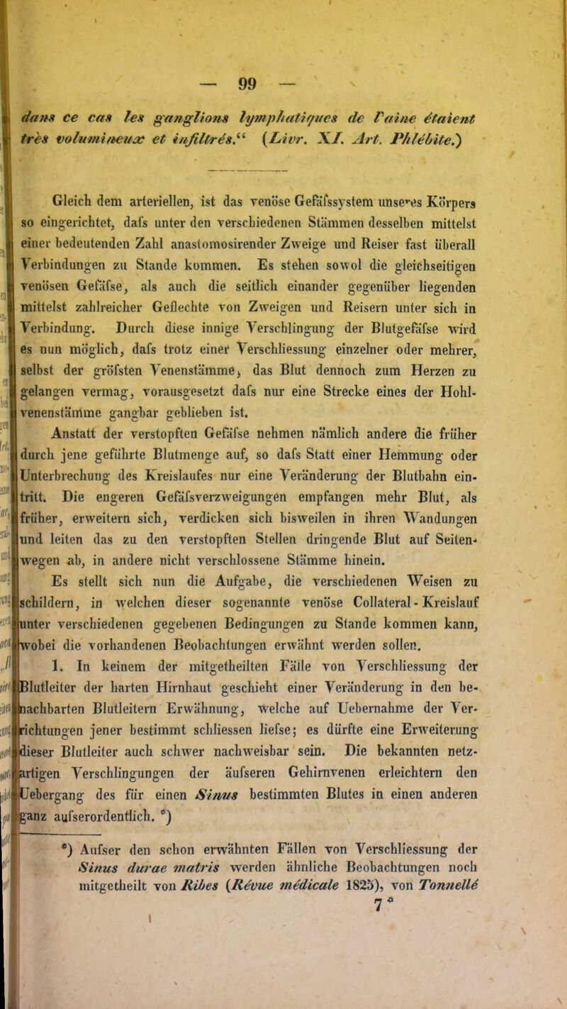 r — 99 — dans ce cm lex ganglions lymphatir/ncs de Pfiine 4taient tres volumifteua: et inßltr^s.^'^ {Livr. X/. Art. P/il^öite.') Gleich dem arterielleiij ist das venöse Gefafssystem unsces Körpers so eingerichtet, dafs unter den verschiedenen Stämmen desselben mittelst einer bedeutenden Zahl anaslomosirender Zweige und Reiser fast überall Verbindungen zu Stande kommen. Es stehen sowol die gleichseitigen Tenösea Getafse, als auch die seitlich einander gegenüber liegenden mittelst zahlreicher Geflechte von Zweigen und Reisern unter sich in Verbindung. Durch diese innige Verschlingung der Blufgefäfse wird es nun möglich, dafs trotz einei' Verschliessung einzelner oder mehrer, selbst der gröfsten Venenstäramej das Blut dennoch zum Herzen zu gelangen vermag, vorausgesetzt dafs nur eine Strecke eines der Hohl- venenstämme gangbar gebheben ist. Anstatt der verstopften Gefäfse nehmen nämhch andere die früher I durch jene geführte Blutmenge auf, so dafs Statt einer Hemmung oder Unterbrechung des Kreislaufes nur eine Veränderung der Blutbahn ein- tritt. Die engeren Gefäfsverzweigungen empfangen mehr Blut, als [früher, erweitern sich, verdicken sich bisweilen in ihren Wandungen lund leiten das zu den verstopften Stellen dringende Blut auf Seiten- Iwegen ab, in andere nicht verschlossene Stämme hinein. Es stellt sich nun die Aufgabe, die verschiedenen Weisen zu {schildern, in Avelchen dieser sogenannte venöse Collateral ■ Kreislauf mter verschiedenen gegebenen Bedingungen zu Stande kommen kann, robei die vorhandenen Beobachtungen erwähnt werden sollen, 1. In keinem der mitgetheilten Fälle von Verschliessung der Jlutleiter der harten Hirnhaut geschieht einer Veränderung in den be- lachbarten Blutleitern Erwähnung, welche auf Uebernahme der Ver- ichtungen jener bestimmt schliessen liefse; es dürfte eine Erweiterung ieser Blutleiter auch schwer nachweisbar sein. Die bekannten netz- artigen Verschlingungen der äufseren Gehirnvenen erleichtern den Jebergang des für einen Sinus bestimmten Blutes in einen anderen anz aufserordentÜch. *) •) Aufser den schon erwähnten Fällen von Verschliessung der Sinus durae matris werden ähnliche Beobachtungen noch mitgetheilt von Rtbes {Revue medicale 1825), von TonnelU