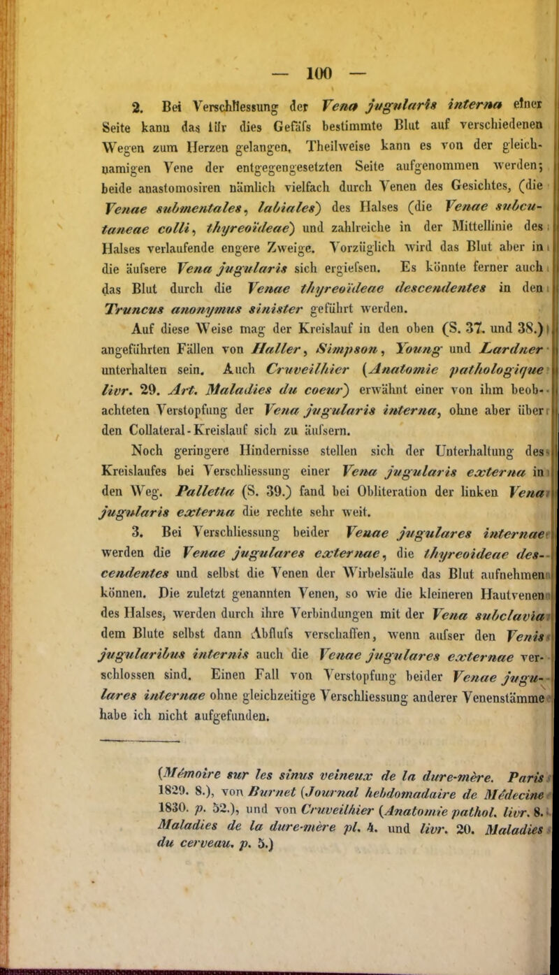2. Bei Verschtlessung der Vena jugnlarfs interna einer Seite kana da« lilr dies Gefäfs bestimmto Blut auf verscliiedenen Wegen zum Herzen gelangen, Theilweise kann es von der gleicli- uamigen Vene der entgegengesetzten Seite aufgenommen werden; beide anastomosiren nämlich vielfach durch Venen des Gesichtes, (die Venae submentaleg, laöiales) des Halses (die Venae subcu- taneae colli ^ thyreotdeae) und zahlreiche in der Mittellinie des Halses verlaufende engere Zweige. Vorzüglich wird das Blut aber in die äufsere Vena jiigularis sich ergiefsen. Es könnte ferner auch das Blut durch die Venae thyreoideae descendente» in den Truncns anonymus sinister geführt werden. . Auf diese Weise mag der Kreislauf in den oben (S. 37. und 38.) | angeführten Fällen von Haller^ Simpson, Young und Lardner' unterhalten sein. Auch Cruveilhier {^Anatomie 'pathologique^. livr. 29. Art. Maladies du coeur) erwähnt einer von ihm beob«- achteten Verstopfung der Vena jiigularis interna^ olme aber überr den Collateral-Kreislauf sich zu äufsern. Noch geringere Hindernisse stellen sich der Unterhaltung desi Kreislaufes bei Verschliessung einer Vena jiigularis eocterna im den Weg. Palletta (S. 39.) fand bei Obliteration der linken Venm jugnlaris externa die rechte sehr weit. 3. Bei Verschliessung beider Venae jugulares internae werden die Venae jugulares externae^ die thyreoideae des- cendentes und selbst die Venen der Wirbelsäule das Blut aufnehmen können. Die zuletzt genannten Venen, so wie die kleineren Hautvenen des Halses, werden durch ihre Verbindungen mit der Vena subclavia dem Blute selbst dann Abflufs verschafl'en, wenn aufser den Venis jvgularibus internis auch die Venae jugulares externae ver- schlossen sind. Einen Fall von Verstopfung beider Venae jugu- lares internae ohne gleichzeitige Verschliessung anderer Venenstämme habe ich nicht aufgefunden. {M^oire sur les sinus veineux de la dure-mere. Paris 1829. 8.), von ßurnet {Journal hehdomadaire de Medecine 1830. p. 52.), und von Cruveilhier {^Anatomie pathol. livr. 8. Maladies de la dure ntere pl, 4. und livr. 20. Maladies du cerveau, p. 5.)