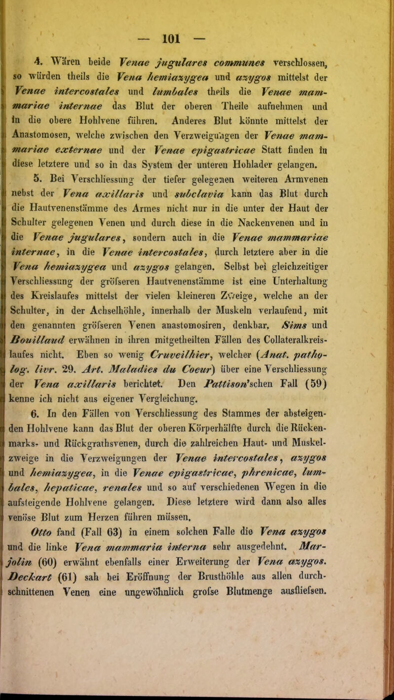 4. Wdren beide Venae Jngnlares communes rerschlossen, so würden theils die Vena /lemiaxygea und a%ygos mittelst der Venae intercostales und lumbales theils die Venae mam- mariae internae das Blut der oberen Theile aufnehmen und in die obere Hohlvene führen. Anderes Blut könnte mittelst der Anastomosen, welche zwischen den VerzweigUiigen der Venae mam- » mariae externae und der Venae epigastricae Statt finden In diese letztere und so in das System der unteren Hohlader gelangen. 5. Bei Verschliessung der tiefer gelegeaen weiteren Armvenen nebst der Vena axillaris und subclavia kann das Blut durch die Hautvenenstämme des Armes nicht nur in die unter der Haut der Schulter gelegenen Venen und durch diese in die Nackenvenen und in die Venae jngulares^ sondern auch in die Venae mammariae internae^ in die Venae intercostales, durch letzlere aber in die Vena kemiaxygea und azygos gelangen. Selbst bei gleichzeitiger Verschliessung der gröfseren Hautvenenstämme ist eine Unterhaltung des Kreislaufes mittelst der vielen kleineren Zweige, welche an der Schulter, in der Achselhöhle, innerhalb der Muskeln verlaufend, mit den genannten gröfseren Venen anastomosiren, denkbar, Sims und Bouillaud erwähnen in ihren mitgetheilten Fällen des Collateralkreis- laufes nicht. Eben so wenig Cruveilhier^ welcher {Anat. paf/io- log, livr. 29. Art, Maladies du Coeur) über eine Verschliessung der Vena axillaris berichtet. Den JPattison'schen Fall (59) kenne ich nicht aus eigener Vergleichung. 6. In den Fällen von Verschliessung des Stammes der absteigen- den Hohlvene kann das Blut der oberen Körperhälfte durch die Rücken- marks- und Rückgrathsvenen, durch die zahlreichen Haut- und Muskel- zweige in die Verzweigungen der Venae intercostales, axygos und Aemiaxygea, in die Venae epigastricae., phrenicae, lum hales, Iiepaticae, renales und so auf verschiedenen Wegen in die aufsteigende Hohlvene gelangen. Diese letztere wird dann also alles venöse Blut zum Herzen führen müssen. Otto fand (Fall 03) in einem solchen Falle die Vena a%ygos und die linke Vena mammaria interna sehr ausgedehnt. Mar- jolin (60) erwähnt ebenfalls einer Erweiterung der Vena axygos. Deckart (61) sah bei Eröffnung der Brusthöhle aus allen durch- sdmittenen Venen tine ungewöhnlich grofse Blutmenge ausfliefsen.