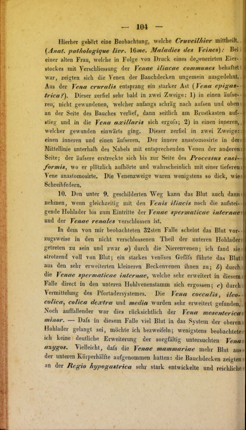 Hierher gelwrt eine Beobachtung, welche Crvveil/tier mittheilt.. {Anat. pat/iologique livr. \^me. Maladies des Veines): Beii einer alten Frau, welche in Folge von Druck eines dCj^enerirten Eier-■ Stockes mit Verschliessung der Venae iliacae communes behaftet t war, zeigten sich die Venen der Bauchdecken ungemein ausgedehnt.. Aus der Vena cruralis entsprang ein starker Ast ( Vena epigas- • trica?). Dieser zerfiel sehr bald in zwei Zweige; 1) in einen äufse ren, nicht gewundenen, welcher anfangs schräg nach aufsen und obeni an der Seite des Bauches verlief, dann seitlich am Brustkasten auf-- stieg und in die Vena axillaris sich ergofs; 2) in einen inneren,, welcher gewunden einwärts ging. Dieser zerfiel in zwei Zweige:: einen inneren und einen aufseren, Der innere anastomosirte in derr IMittelünie unterhalb des Nabels mit entsprechenden Yeiieii der anderem Seite; der äufsere erstreckte sich bis zur Seite des Processus ensi-- formis^ wo er plötzlich aufliörte und wahrscheinlich mit einer tieferem Vene anastomosirte. Die Venenzweige waren wenigstens so dick, Miee Schreibfedern. 10. Den unter 9. geschilderten Weg kann das Blut auch danm nehmen, wenn gleichzeitig mit den Venis iliacis noch die aufstei-- gende Holllader bis zum Eintritte der Venae spermaticae internaet und der Venae renales verschlossen ist. In dem von mir beobachteten 32sten Falle scheint das Blut vor-- zugsweise in den nicht verschlossenen Theil der unteren Hohlader getreten zu sein und zwar a) durch die Nierenvenen; ich fand sie strotzend voll von Blut; ein starkes venöses Gefäfs führte das Blut aus den sehr erweiterten kleineren Beckenvenen ihnen zu; 0) durch, die Venae spermaticae internae, welche sehr erweitert in diesem Falle direct in den unteren Hohlvenenstamm sich ergossen; c) durch Vermittelung des Pfortadersj stemes. Die Vena coccalis^ ileo- colicay colica dextra und media wurden sehr erweitert gefunden. Noch auffallender war dies rücksichtlich der Vena mesenterica minor. — Dafs in diesem Falle viel Blut in das System der oberen Hohlader gelangt sei, möchte ich bezweifeln; wenigstens beobachtete ich keine deutliche Erweiterung der sorgfältig untersuchten Vena ■ axygos. Vielleicht, dafs die Venae mammariae mehr Blut aus der unteren Körperhälfte aufgenommen hatten: die Bauchdecken zeigten an der Regio hypogastrica sehj- stark entwickelte und reiclüiche