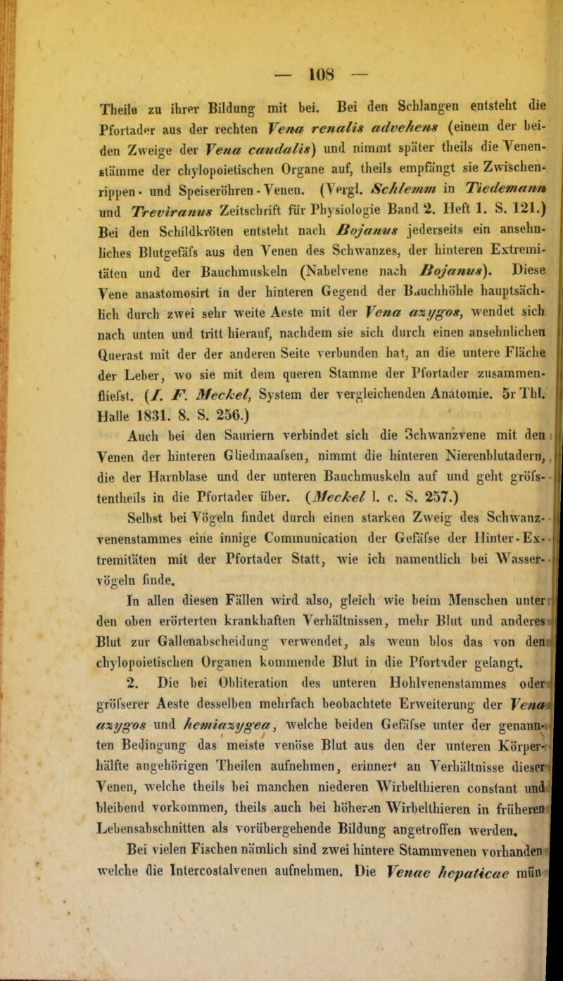 Theile zu ihrpr Bildung mit bei. Bei den Schlangen entsteht die Pfortader aus der rechten Vena renalis advehena (einem der bei- den Zweige der Vena candalis) und nimmt später theils die Venen- stämme der chylopoietischen Organe auf, theils empfängt sie Zwischen- rippen- und Speiseriihren - Venen. (Veigl. Schlemm in Tiedemann und Treviranvs Zeitschrift für Physiologie Band 2. Heft 1. S. 121.) Bei den Schildkröten entsteht nach Bojanvs jederseits ein ansehn- liches Blutgefäfs aus den Venen des Schwanzes, der hinteren Extremi- täten und der Bauchmuskeln (Nabelrene nach Bojanus). Diese Vene anastomosirt in der hinteren Gegend der Bauchhöhle hauptsäch- lich durch zwei sehr weite Aeste mit der Vena axygos, wendet sich nach unten und tritt hierauf, nachdem sie sich durch einen ansehnlichen Querast mit der der anderen Seite verbunden hat, an die untere Fläche der Leber, wo sie mit dem queren Stamme der Pfortader zusammen- fliefst. (/. F. Meckel, System der vergleichenden Anatomie. 5r ThI. Halle 1831. 8. S. 250.) Auch bei den Sauriern verbindet sich die Schwanzvene mit den Venen der hinteren Gliedmaafsen, nimmt die hinteren Nierenblutadern, die der Harnblase und der unteren Bauchmuskeln auf und geht gröfs- tentheils in die Pfortadev über. {^Meckel 1. c. S. 257.) Selbst bei Vögeln findet durch einen starken Zweig des Schwanz- venenstammes eine innige Communication der Gefäfse der Hinter-Ex- tremitäten mit der Pfortader Statt, wie ich namentlich bei Wasser- vögeln finde. In allen diesen Fällen wird also, gleich wie beim Menschen unter den oben erörterten krankhaften Verhältnissen, mehr Blut und anderes Blut zur Gallenabscheidung verwendet, als wenn blos das von den chylopoietischen Organen kommende Blut in die Pfortnder gelangt. 2. Die bei Obliteration des unteren Hohlvenenstammes oder gröi'serer Aeste desselben mehrfach beobachtete Erweiterung der Vena axygos und /lemiaxygea, welche beiden Gefäfse unter der genann- ten Bedingung das meiste venöse Blut aus den der unteren Körper- hälfte angehörigen Theilen aufnehmen, erinner* an Verhältnisse dieser Venen, welche theils bei manchen niederen Wirbelthieren constant und bleibend vorkommen, theils auch bei höher^n Wirbelthieren in früheren Lebensabschnitten als vorübergehende Bildung angetroffen werden. Bei vielen Fischen nämlicli sind zwei hintere Stammvenen vorhanden welche die Intercostalvenen aufnelimen. Die Venae hcpaUcae mun