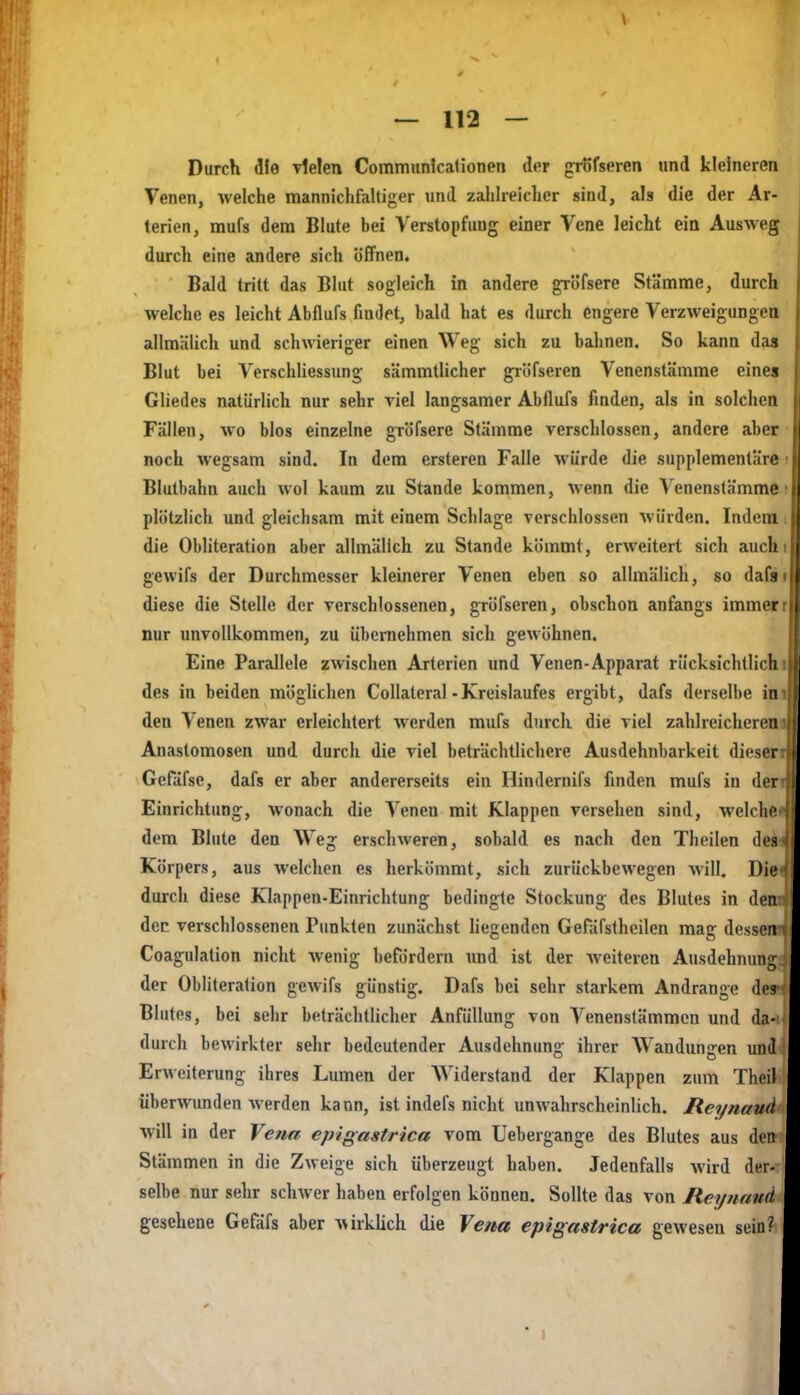 Durch die vielen Communicationen der grSfseren und kleineren Venen, welche raannichfaltiger und zahheicher siad, als die der Ar- terien, mufs dem Blute bei Verstopfung einer Vene leicht ein Ausweg durch eine andere sich öffnen. Bald tritt das Blut sogleich in andere gri)fsere Stämme^ durch welche es leicht Abflufs findet, bald hat es durch engere Verzweigungen allmälich und schwieriger einen Weg sich zu bahnen. So kann dag Blut bei Verschliessung sämmtlicher gröfseren Venenstämme eines Gliedes natürlich nur sehr viel langsamer Abflufs finden, als in solchen Fällen, wo blos einzelne gröfsere Stämme verschlossen, andere aber noch wegsam sind. In dem ersteren Falle würde die supplementäre Blutbahn auch wol kaum zu Stande kommen, wenn die Venenslämme plötzlich und gleichsam mit einem Schlage verschlossen würden. Indem die Obliteration aber allmälich zu Stande kömmt, erweitert sich auch gewifs der Durchmesser kleinerer Venen eben so allmälich, so daCi diese die Stelle der verschlossenen, gröfseren, obschon anfangs immer nur unvollkommen, zu übernehmen sich gewöhnen. Eine Parallele zwischen Arterien und Venen-Apparat rücksichtlicll des in beiden möglichen Collatcral - Kreislaufes ergibt, dafs derselbe in den Venen zwar erleichtert werden mufs durch die viel zahlreicheren Anastomosen und durch die viel beträchtlichere Ausdehnbarkeit dieser Gefäfse, dafs er aber andererseits ein Hindernifs finden mufs in der Einrichtung, wonach die Venen mit Klappen versehen sind, welche dem Blute den Weg erschweren, sobald es nach den Theilen des Körpers, aus welchen es herkömmt, sich zurückbewegen will. Die durch diese Klappen-Einrichtung bedingte Stockung des Blutes in den dec verschlossenen Punkten zunächst hegenden Gefäfstheilen mag dessen Coagulation nicht wenig befördern imd ist der weiteren Ausdehnung der Obliteration gewifs günstig. Dafs bei sehr starkem Andränge des Blutes, bei sehr beträclitlicher Anfüllung von Venenstämmen und da- durch bewirkter sehr bedeutender Ausdehnung ihrer Wandungen und Erweiterung ihres Lumen der Widerstand der Klappen zum Theil überwunden werden kann, ist indefs nicht unwahrscheinhch. Reynaud will in der Vena epigastrica vom Uebergange des Blutes aus den Stämmen in die Zweige sich überzeugt haben. Jedenfalls wird der- selbe nur sehr schwer haben erfolgen können. Sollte das von Reynaud gesehene Gefäfs aber wirkUch die Vena epigastrica gewesen sein? * 1