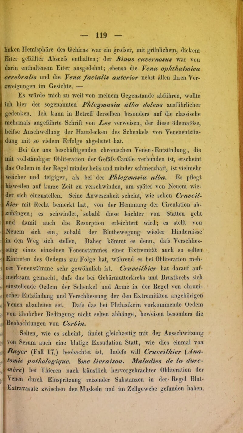 linken Hemisphäre des Gehirns war ein grofser, mit grünlichem, dickem Eiter gerdllter Abscefs enthalten; der Sirms cavernosus Avar Ton darin enthaltenem Eiter ausgedelint; ebenso die Vena op/ithalmica cerebralis und die Vena facialis anterior nebst allen iluen Ver- zweigungen im Gesichte. — Es Avürde mich zu weit von meinem Gegenstande abführen, wollte ich hier der sogenannten P/ilegmasia albtt dolens ausführlicher gedenken. Ich kann in Betreff derselben besonders auf die classische mehrmals angeführte Schrift von Lee verweisen, der diese ödematöse, beifse Anschwellung der Hautdecken des Schenkels von Venenentzün- dung mit so vielem Erfolge abgeleitet hat. Bei der uns beschäftigenden chronischen Venen-Entzündung, die mit vollständiger Obliteration der Gefäfs-Canäle verbunden ist, erscheint das Oedem in der Regel minder heifs und minder schmerzhaft, ist vielmehr weicher und teigiger, als bei der Phlegmasia alba. Es pflegt bisweilen auf kurze Zeit zu verschwinden, um später von Neuem wie- der sich einzustellen. Seine Anwesenheit scheint, wie schon Criiveil' hier mit Recht bemerkt hat, von der Hemmung der Circulation ab- zuhängen; es schwindet, sobald diese leichter von Statten geht und damit auch die Resorption erleichtert wird; es stellt von Neuem sich ein, sobald der Blutbewegung wieder Hindernisse in den Weg sich stellen. Daher kömmt es denn, dafs VerschHes- sung eines einzelnen Venenstammes einer Extremität auch so selten' Eintreten des Gederns zur Folge hat, während es bei Obliteration meh- rer Venenstämme sehr gewöhnlich ist. Cruveilhier hat darauf auf- merksam gemacht, dafs das bei Gebärmutterkrebs und Brustkrebs sich einstellende Oedem der Schenkel und Arme in der Regel von chroni- scher Entzündung und Verschliessung der den Extremitäten angehövigen j \ cnen abzuleiten sei. Dafs das bei Phthisikern vorkommende Oedem von äiiülicher Bedingung nicht selten abhänge, t)evveisen besonders die Beobachtungen von Corüin, Selten, wie es scheint, findet gleichzeitig mit der Ausschwitzung von Serum auch eine blutige Exsudation Statt, wie dies einmal von Rayer (Fall 17.) beobachtet ist. Indefs will Cruveilhier {Ana- tomie pathologif/ue. 8nie livraison. Maladies de la dure- mere) bei Thieren nach künstlich hervorgebrachter Obliteration der Venen durch Einspritzung reizender Substanzen in der- Regel Blut- Extravasate zwischen den Muskeln und im Zellgewebe gefunden haben.