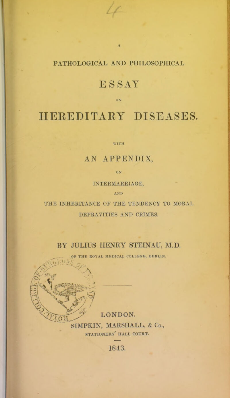 A PATHOLOGICAL AND PHILOSOPHICAL ESSAY ON HEREDITARY DISEASES. WITH AN APPENDIX, ON INTERMARRIAGE, AND THE INHERITANCE OF THE TENDENCY TO MORAL DEPRAVITIES AND CRIMES. BY JULIUS HENRY STEINAU, M.D. ,0F THE ROYAL MF.DICAJ. COLLEGE, BERLIN. '%C^ LONDON. SIMPKIN, MARSHALL, & Co., stationers' hall court. 1843.