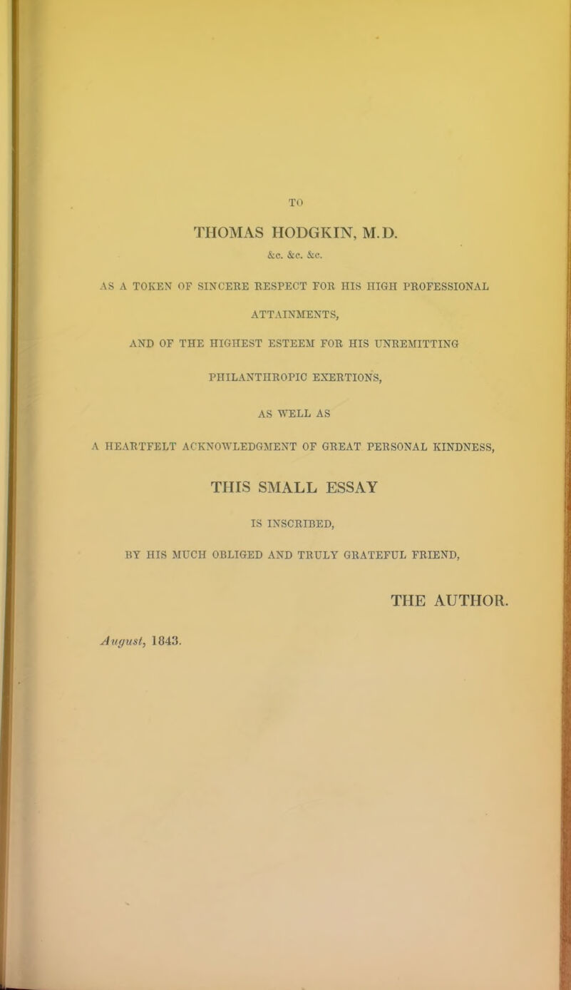 THOMAS HODGKIN, M.D. &c. &c. &c. AS A TOKEN OF SINCERE RESPECT FOR HIS HIGH PROFESSIONAL ATTAINMENTS, AND OF THE HIGHEST ESTEEM FOR HIS UNREMITTING PHILANTHROPIC EXERTIONS, AS WELL AS A HEARTFELT ACKNOWLEDGMENT OF GREAT PERSONAL KINDNESS, THIS SMALL ESSAY IS INSCRIBED, BY HIS MUCH OBLIGED AND TRULY GRATEFUL FRIEND, THE AUTHOR. August, 1843.