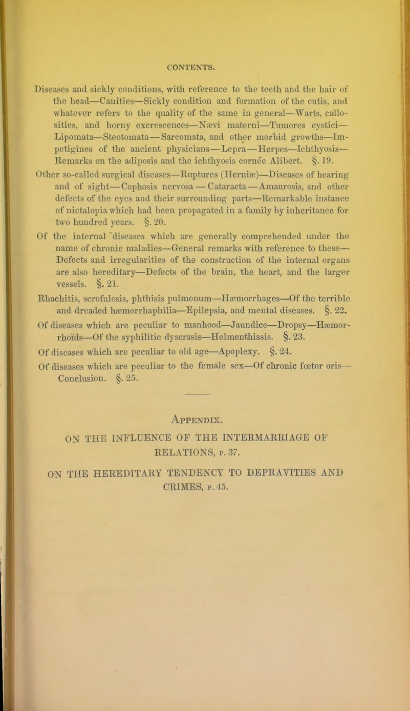 Diseases and sickly conditions, with reference to the teeth and the hair of the head—Canities—Sickly condition and formation of the cutis, and whatever refers to the quality of the same in general—Warts, callo- sities, and horny excrescences—Na;vi matcrni—Tumores cystici— Lipomata—Steotomata—Sarcomata, and other morbid growths—Im- petigines of the ancient physicians—Lepra—Herpes—Ichthyosis— Remarks on the adiposis and the ichthyosis cornee Alibert. §. 19. Other so-called surgical diseases—Ruptures (Hernise)—Diseases of hearing and of sight—Cophosis nervosa — Cataracta—Amaurosis, and other defects of the eyes and their surrounding parts—Remarkable instance of nictalopia which had been propagated in a family by inheritance for two hundred years. §. 20. Of the internal diseases which are generally comprehended under the name of chronic maladies—General remarks with reference to these— Defects and irregularities of the construction of the internal organs are also hereditary—Defects of the brain, the heart, and the larger vessels. §. 21. Rhachitis, scrofulosis, phthisis pulmonum—Haemorrhages—Of the terrible and dreaded hamiorrhaphilia—Epilepsia, and mental diseases. §. 22. Of diseases which are peculiar to manhood—Jaundice—Dropsy—Haemor- rhoids—Of the syphilitic dyscrasis—Helmenthiasis. §. 23. Of diseases which are peculiar to old age—Apoplexy. §. 24. Of diseases which are peculiar to the female sex—Of chronic fcetor oris— Conclusion. §. 25. Appendix. ON THE INFLUENCE OF THE INTERMARRIAGE OF RELATIONS, r. 37. ON THE HEREDITARY TENDENCY TO DEPRAVITIES AND CRIMES, p. 45.