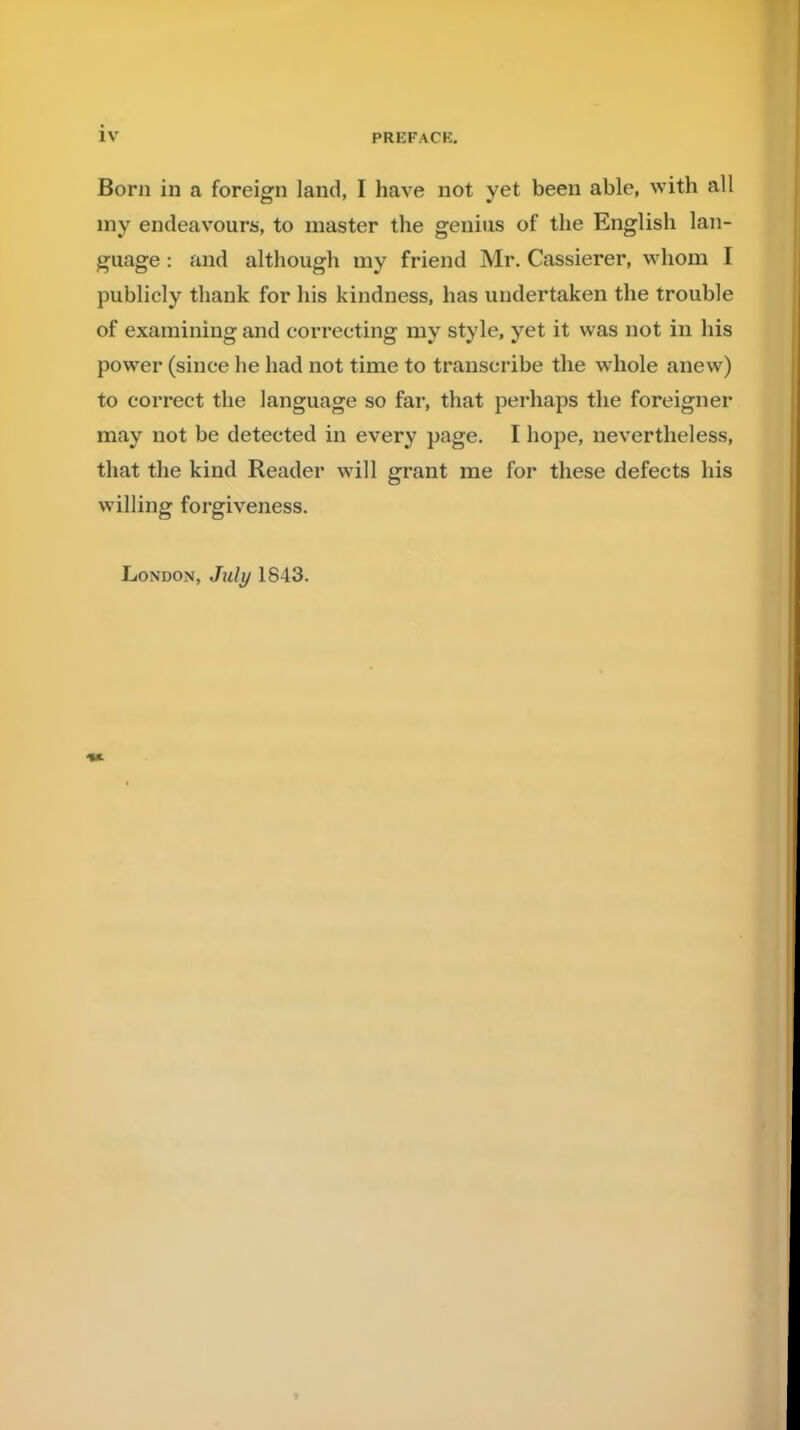 Born in a foreign land, I have not yet been able, with all my endeavours, to master the genius of the English lan- guage : and although my friend Mr. Cassierer, whom I publicly thank for his kindness, has undertaken the trouble of examining and correcting my style, yet it was not in his power (since he had not time to transcribe the whole anew) to correct the language so far, that perhaps the foreigner may not be detected in every page. I hope, nevertheless, that the kind Reader will grant me for these defects his willing forgiveness. London, July 1843.