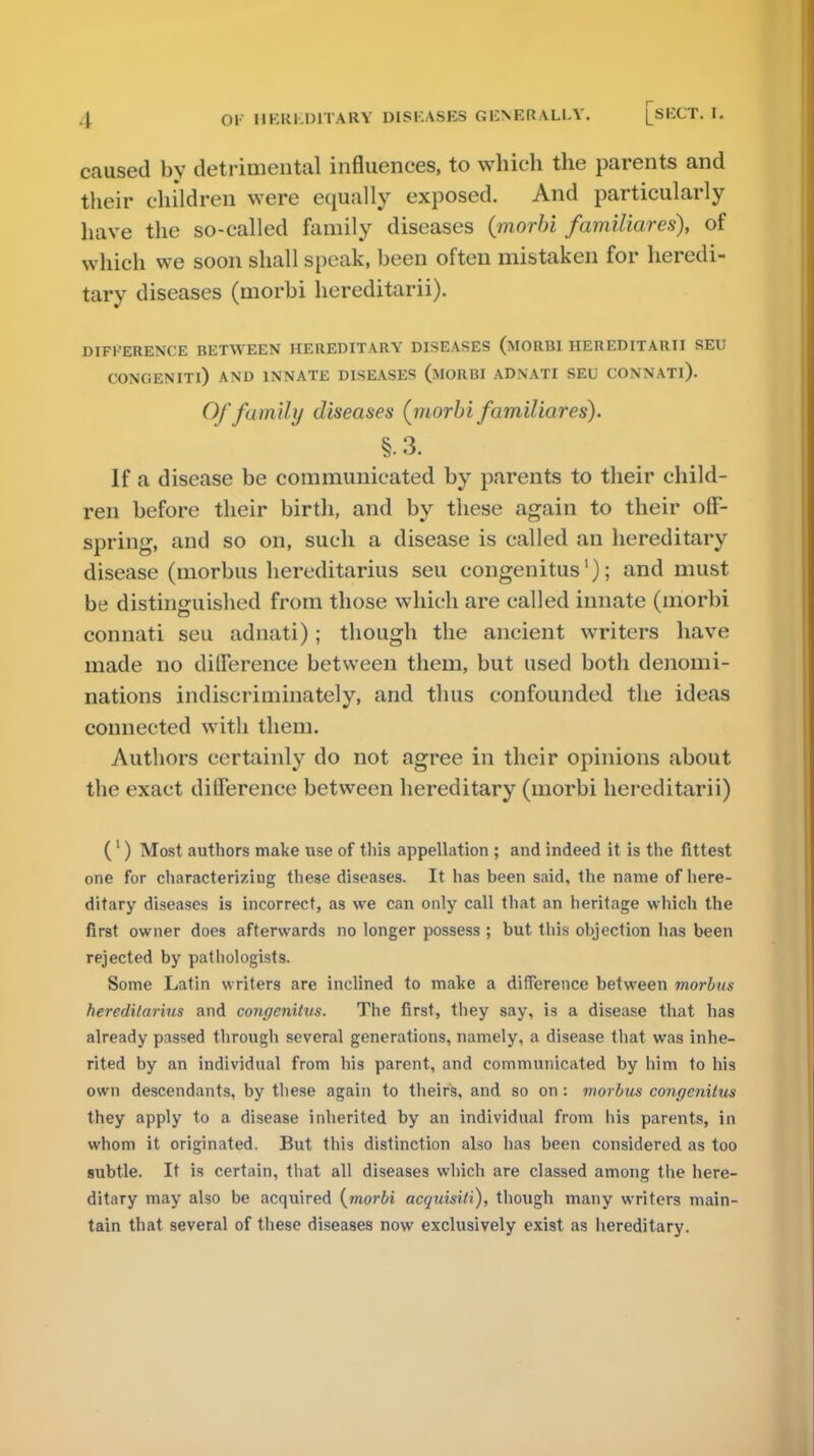 caused by detrimental influences, to which the parents and their children were equally exposed. And particularly have the so-called family diseases (morbi familiares), of which we soon shall speak, been often mistaken for heredi- tary diseases (morbi hereditarii). DIFFERENCE BETWEEN HEREDITARY DISEASES (MORBI HEREDITARII SEU CONOENITl) AND INNATE DISEASES (MORBI ADNATI SEU CONNATl). Of family diseases (morbi familiares). §•3. If a disease be communicated by parents to their child- ren before their birth, and by these again to their off- spring, and so on, such a disease is called an hereditary disease (morbus hereditarius seu congenitus'); and must be distinguished from those which are called innate (morbi connati seu adnati); though the ancient writers have made no difference between them, but used both denomi- nations indiscriminately, and thus confounded the ideas connected with them. Authors certainly do not agree in their opinions about the exact difference between hereditary (morbi hereditarii) (1) Most authors make use of this appellation ; and indeed it is the fittest one for characterizing these diseases. It has been said, the name of here- ditary diseases is incorrect, as we can only call that an heritage which the first owner does afterwards no longer possess ; but this objection has been rejected by pathologists. Some Latin writers are inclined to make a difference between morbus hereditarius and congenitus. The first, they say, is a disease that has already passed through several generations, namely, a disease that was inhe- rited by an individual from his parent, and communicated by him to his own descendants, by these again to theirs, and so on: morbus congenitus they apply to a disease inherited by an individual from his parents, in whom it originated. But this distinction also has been considered as too subtle. It is certain, that all diseases which are classed among the here- ditary may also be acquired {morbi acquisiti), though many writers main- tain that several of these diseases now exclusively exist as hereditary.