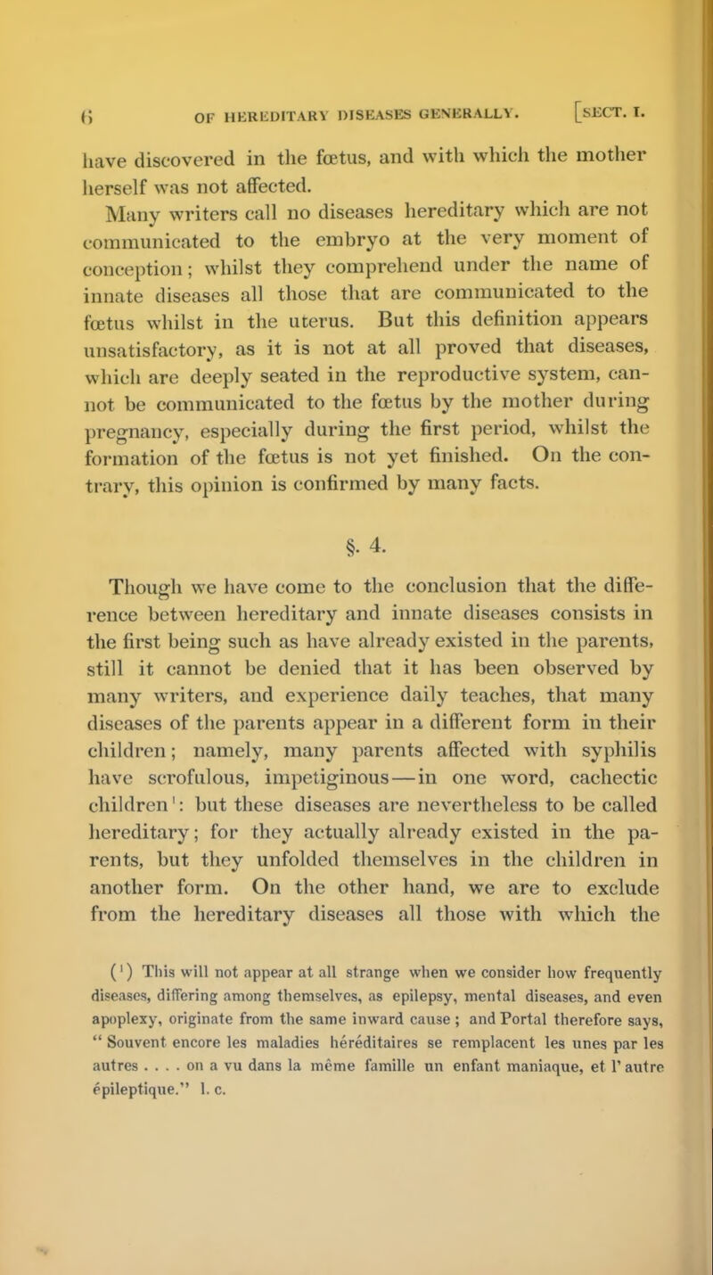 have discovered in the fcetus, and with which the mother herself was not affected. Many writers call no diseases hereditary which are not communicated to the embryo at the very moment of conception; whilst they comprehend under the name of innate diseases all those that are communicated to the fcetus whilst in the uterus. But this definition appears unsatisfactory, as it is not at all proved that diseases, which are deeply seated in the reproductive system, can- not be communicated to the fcetus by the mother during pregnancy, especially during the first period, whilst the formation of the fcetus is not yet finished. On the con- trary, this opinion is confirmed by many facts. §• 4. Though we have come to the conclusion that the diffe- rence between hereditary and innate diseases consists in the first being such as have already existed in the parents, still it cannot be denied that it has been observed by many writers, and experience daily teaches, that many diseases of the parents appear in a different form in their children; namely, many parents affected with syphilis have scrofulous, impetiginous — in one word, cachectic children1: but these diseases are nevertheless to be called hereditary; for they actually already existed in the pa- rents, but they unfolded themselves in the children in another form. On the other hand, we are to exclude from the hereditary diseases all those with which the (1) This will not appear at all strange when we consider how frequently diseases, differing among themselves, as epilepsy, mental diseases, and even apoplexy, originate from the same inward cause ; and Portal therefore says,  Souvent encore les maladies hereditaires se remplacent les unes par les autres .... on a vu dans la meme famille un enfant maniaque, et 1'autre epileptique. 1. c.