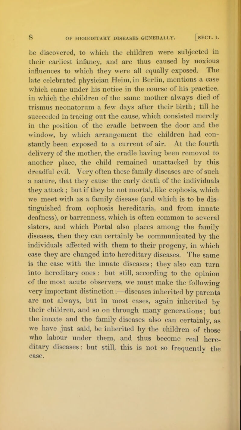 be discovered, to which the children were subjected in their earliest infancy, and are thus caused by noxious influences to which they were all equally exposed. The hite celebrated physician Heim, in Berlin, mentions a case which came under his notice in the course of his practice, in which the children of the same mother always died of trismus neonatorum a few days after their birth; till he succeeded in tracing out the cause, which consisted merely in the position of the cradle between the door and the window, by which arrangement the children had con- stantly been exposed to a current of air. At the fourth delivery of the mother, the cradle having been removed to another place, the child remained unattacked by this dreadful evil. Very often these family diseases are of such a nature, that they cause the early death of the individuals they attack; but if they be not mortal, like cophosis, which we meet with as a family disease (and which is to be dis- tinguished from cophosis hereditaria, and from innate deafness), or barrenness, which is often common to several sisters, and which Portal also places among the family diseases, then they can certainly be communicated by the individuals affected with them to their progeny, in which case they are changed into hereditary diseases. The same is the case with the innate diseases; they also can turn into hereditary ones : but still, according to the opinion of the most acute observers, we must make the following very important distinction:—diseases inherited by parents are not always, but in most cases, again inherited by their children, and so on through many generations; but the innate and the family diseases also can certainly, as we have just said, be inherited by the children of those who labour under them, and thus become real here- ditary diseases: but still, this is not so frequently the case.