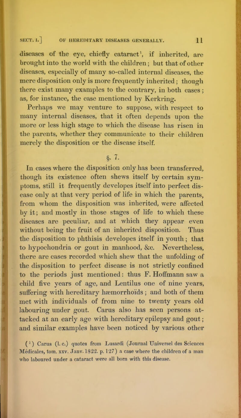 diseases of the eye, chiefly cataract1, if inherited, are brought into the world with the children; but that of other diseases, especially of many so-called internal diseases, the mere disposition only is more frequently inherited ; though there exist many examples to the contrary, in both cases ; as, for instance, the case mentioned by Kerkring. Perhaps we may venture to suppose, with respect to many internal diseases, that it often depends upon the more or less high stage to which the disease has risen in the parents, whether they communicate to their children merely the disposition or the disease itself. §• 7. In cases where the disposition only has been transferred, though its existence often shews itself by certain sym- ptoms, still it frequently developes itself into perfect dis- ease only at that very period of life in which the parents, from whom the disposition was inherited, were affected by it; and mostly in those stages of life to which these diseases are peculiar, and at which they appear even without being the fruit of an inherited disposition. Thus the disposition to phthisis developes itself in youth ; that to hypochondria or gout in manhood, &c. Nevertheless, there are cases recorded which shew that the unfolding of the disposition to perfect disease is not strictly confined to the periods just mentioned: thus F. Hoffmann saw a child five years of age, and Lentilus one of nine years, suffering with hereditary haemorrhoi'ds ; and both of them met with individuals of from nine to twenty years old labouring under gout. Carus also has seen persons at- tacked at an early age with hereditary epilepsy and gout; and similar examples have been noticed by various other ( 1) Carus (1. c.) quotes from Lusardi (Journal Universel des Sciences Medicales, torn. xxv. Janv. 1822. p. 127) a case where the children of a man who laboured under a cataract were all bom with this disease.