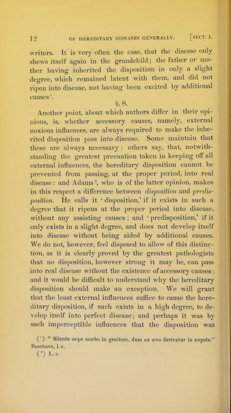 writers. It is very often the case, that the disease only shews itself again in the grandchild; the father or mo- ther having inherited the disposition in only a slight degree, which remained latent with them, and did not ripen into disease, not having been excited by additional causes'. §. 8. Another point, about which authors differ in their opi- nions, is, whether accessory causes, namely, external noxious influences, are always required to make the inhe- rited disposition pass into disease. Some maintain that these are always necessary : others say, that, notwith- standing the greatest precaution taken in keeping off all external influences, the hereditary disposition cannot be prevented from passing, at the proper period, into real disease: and Adams2, who is of the latter opinion, makes in this respect a difference between disposition and predis- position. He calls it ' disposition,' if it exists in such a degree that it ripens at the proper period into disease, without any assisting causes ; and ' predisposition,' if it only exists in a slight degree, and does not develop itself into disease without being aided by additional causes. We do not, however, feel disposed to allow of this distinc- tion, as it is clearly proved by the greatest pathologists that no disposition, however strong it may be, can pass into real disease without the existence of accessory causes ; and it would be difficult to understand why the hereditary disposition should make an exception. We will grant that the least external influences suffice to cause the here- ditary disposition, if such exists in a high degree, to de- velop itself into perfect disease; and perhaps it was by such imperceptible influences that the disposition was (')  Silente srepe morbo in genitore, dum ex sdvo derivatur in nepote. Boerhave, 1. c. n l.c.