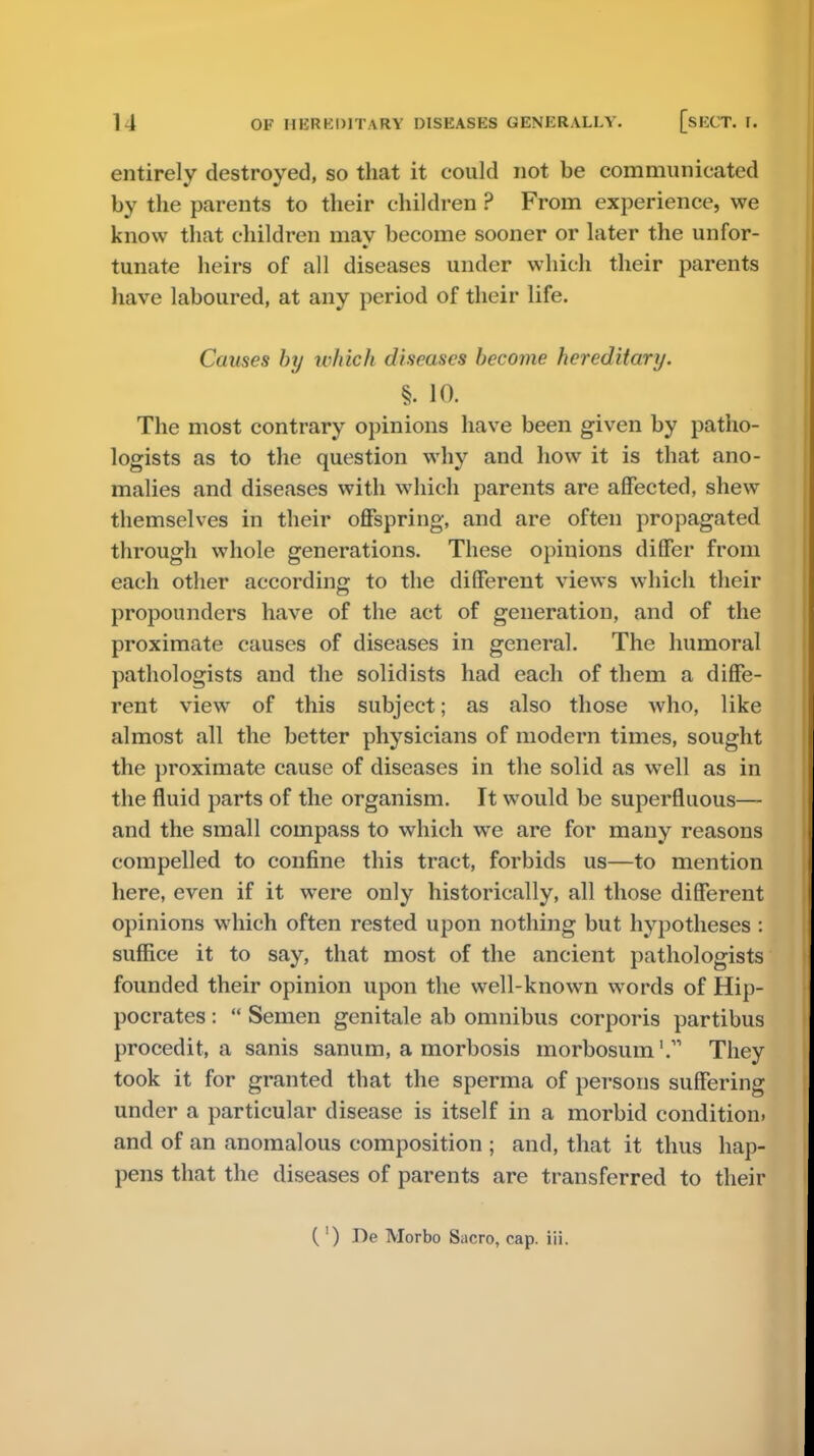 entirely destroyed, so that it could not be communicated by the parents to their children ? From experience, we know that children niav become sooner or later the unfor- tunate heirs of all diseases under which their parents have laboured, at any period of their life. Causes by which diseases become hereditary. §. 10. The most contrary opinions have been given by patho- logists as to the question why and how it is that ano- malies and diseases with which parents are affected, shew themselves in their offspring, and are often propagated through whole generations. These opinions differ from each other according to the different views which their propounders have of the act of generation, and of the proximate causes of diseases in general. The humoral pathologists and the solidists had each of them a diffe- rent view of this subject; as also those who, like almost all the better physicians of modern times, sought the proximate cause of diseases in the solid as well as in the fluid parts of the organism. It would be superfluous— and the small compass to which we are for many reasons compelled to confine this tract, forbids us—to mention here, even if it were only historically, all those different opinions which often rested upon nothing but hypotheses : suffice it to say, that most of the ancient pathologists founded their opinion upon the well-known words of Hip- pocrates :  Semen genitale ab omnibus corporis partibus procedit, a sanis sanum, a morbosis morbosum'. They took it for granted that the sperma of persons suffering under a particular disease is itself in a morbid condition, and of an anomalous composition ; and, that it thus hap- pens that the diseases of parents are transferred to their ( ') De Morbo Sacro, cap. iii.