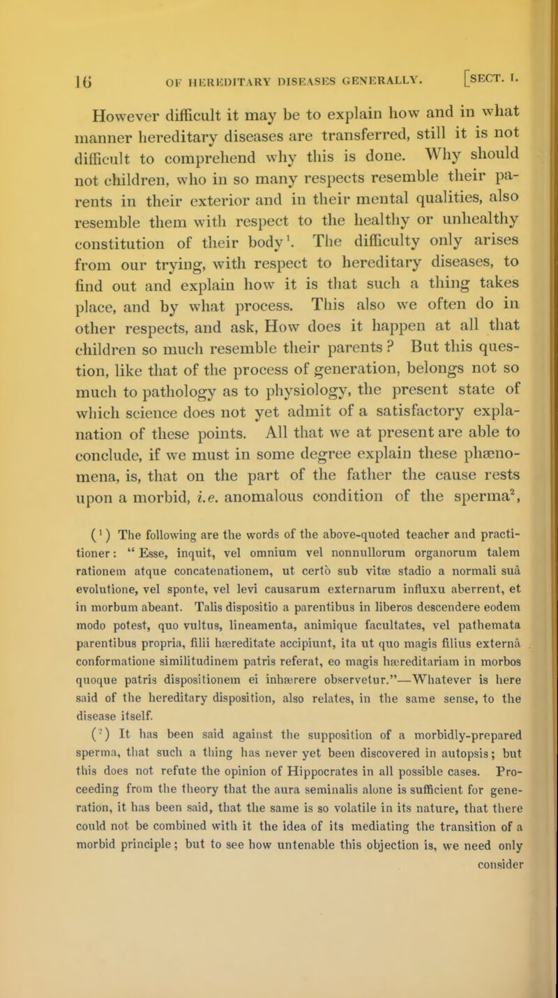 However difficult it may be to explain how and in what manner hereditary diseases are transferred, still it is not difficult to comprehend why this is done. Why should not children, who in so many respects resemble their pa- rents in their exterior and in their mental qualities, also resemble them with respect to the healthy or unhealthy constitution of their body1. The difficulty only arises from our trying, with respect to hereditary diseases, to find out and explain how it is that such a thing takes place, and by what process. This also we often do in other respects, and ask, How does it happen at all that children so much resemble their parents ? But this ques- tion, like that of the process of generation, belongs not so much to pathology as to physiology, the present state of which science does not yet admit of a satisfactory expla- nation of these points. All that we at present are able to conclude, if we must in some degree explain these phacno- mena, is, that on the part of the father the cause rests upon a morbid, i.e. anomalous condition of the sperma2, (1) The following are the words of the above-quoted teacher and practi- tioner :  Esse, inquit, vel omnium vel nonnullorum organorum talem rationem atque concatenationem, ut certo sub vitte stadio a normali sua evolutione, vel sponte, vel levi causarum externarum influxu aberrent, et in morbum abeant. Talis dispositio a parentibus in liberos descendere eodem modo potest, quo vultns, lineamenta, animique facilitates, vel pathemata parentibus propria, filii hrereditate accipiunt, ita ut quo magis filius externa conformatione similitudinem patris referat, eo magis hfereditariam in morbos qnoque patris dispositionein ei inhrerere observetur.—Whatever is here said of the hereditary disposition, also relates, in the same sense, to the disease itself. ('•') It has been said against the supposition of a morbidly-prepared sperma, that such a thing has never yet been discovered in autopsis; but this does not refute the opinion of Hippocrates in all possible cases. Pro- ceeding from the theory that the aura seminalis alone is sufficient for gene- ration, it has been said, that the same is so volatile in its nature, that there could not be combined with it the idea of its mediating the transition of a morbid principle; but to see how untenable this objection is, we need only consider