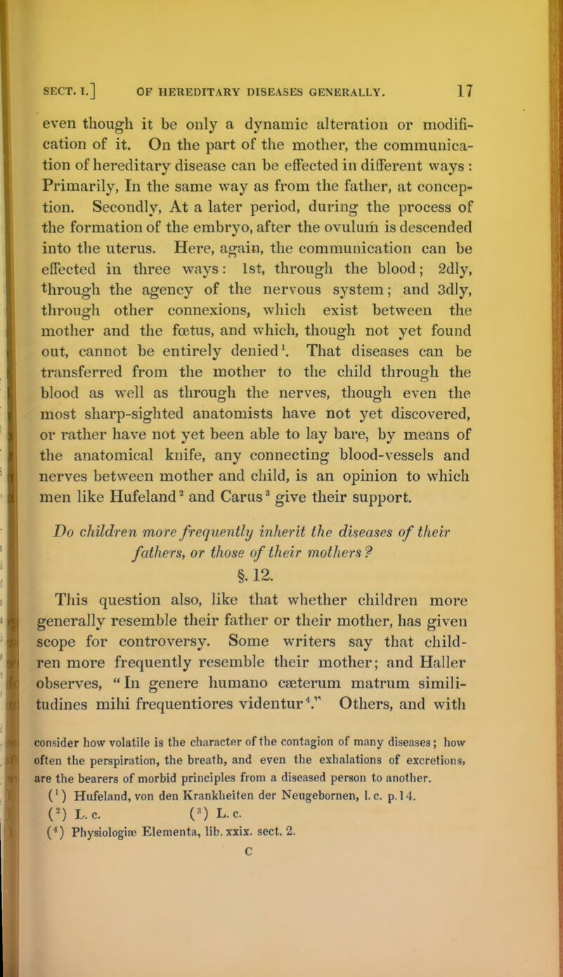 even though it be only a dynamic alteration or modifi- cation of it. On the part of the mother, the communica- tion of hereditary disease can be effected in different ways : Primarily, In the same way as from the father, at concep- tion. Secondly, At a later period, during the process of the formation of the embryo, after the ovulurh is descended into the uterus. Here, again, the communication can be effected in three ways: 1st, through the blood; 2dly, through the agency of the nervous system; and 3dly, through other connexions, which exist between the mother and the foetus, and which, though not yet found out, cannot be entirely denied'. That diseases can be transferred from the mother to the child through the blood as well as through the nerves, though even the most sharp-sighted anatomists have not yet discovered, or rather have not yet been able to lay bare, by means of the anatomical knife, any connecting blood-vessels and nerves between mother and child, is an opinion to which men like Hufeland2 and Carus3 give their support. Do children more frequently inherit the diseases of their fathers, or those of their mothers ? t §. 12. This question also, like that whether children more generally resemble their father or their mother, has given scope for controversy. Some writers say that child- ren more frequently resemble their mother; and Haller observes, In genere humano cseterum matrum simili- tudines mihi frequentiores videntur4. Others, and with consider how volatile is the character of the contagion of many diseases; how often the perspiration, the breath, and even the exhalations of excretions, are the bearers of morbid principles from a diseased person to another. (') Hufeland, von den Krankheiten der Neugebornen, I.e. p. 14. (2)L.c. HL.c. (4) Physiologic Elementa, lib. xxix. sect. 2.