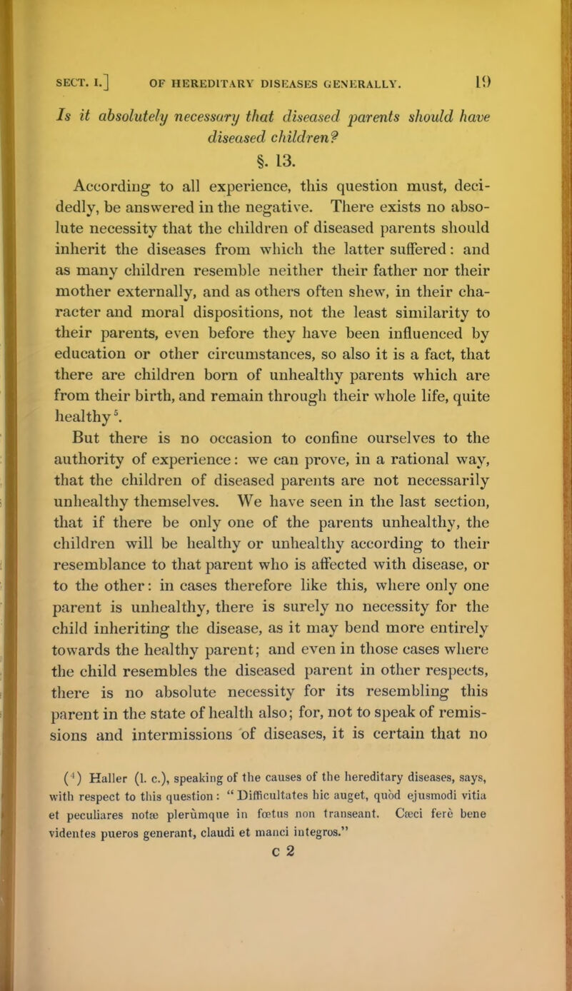 Is it absolutely necessary that diseased parents should have diseased children? §. 13. According to all experience, this question must, deci- dedly, be answered in the negative. There exists no abso- lute necessity that the children of diseased parents should inherit the diseases from which the latter suffered: and as many children resemble neither their father nor their mother externally, and as others often shew, in their cha- racter and moral dispositions, not the least similarity to their parents, even before they have been influenced by education or other circumstances, so also it is a fact, that there are children born of unhealthy parents which are from their birth, and remain through their whole life, quite healthy5. But there is no occasion to confine ourselves to the authority of experience: we can prove, in a rational way, that the children of diseased parents are not necessarily unhealthy themselves. We have seen in the last section, that if there be only one of the parents unhealthy, the children will be healthy or unhealthy according to their resemblance to that parent who is affected with disease, or to the other: in cases therefore like this, where only one parent is unhealthy, there is surely no necessity for the child inheriting the disease, as it may bend more entirely towards the healthy parent; and even in those cases where the child resembles the diseased parent in other respects, there is no absolute necessity for its resembling this parent in the state of health also; for, not to speak of remis- sions and intermissions of diseases, it is certain that no ( ') Haller (1. c), speaking of the causes of the hereditary diseases, says, with respect to this question :  Difficultates hie auget, quod ejusmodi vitia et peculiares notie plemmqiie in foetus non transeant. Ca>ci fere bene videntes pueros generant, claudi et manci iutegros.