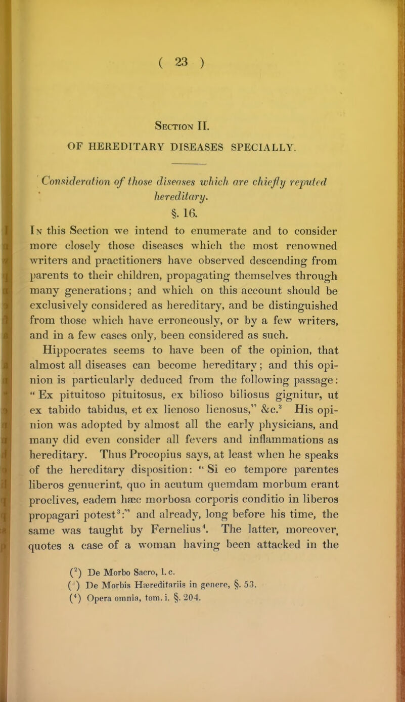 Section II. OF HEREDITARY DISEASES SPECIALLY. Consideration of those diseases which are chiefly reputed hereditary. §. 16. In this Section we intend to enumerate and to consider more closely those diseases which the most renowned writers and practitioners have observed descending from parents to their children, propagating themselves through many generations; and which on this account should be exclusively considered as hereditary, and be distinguished from those which have erroneously, or by a few writers, and in a few cases only, been considered as such. Hippocrates seems to have been of the opinion, that almost all diseases can become hereditary; and this opi- nion is particularly deduced from the following passage: Ex pituitoso pituitosus, ex bilioso biliosus gignitur, ut ex tabido tabidus, et ex lienoso lienosus, &c* His opi- nion was adopted by almost all the early physicians, and many did even consider all fevers and inflammations as hereditary. Thus Procopius says, at least when he speaks of the hereditary disposition: Si eo tempore parentes liberos genuerint, quo in acutum quemdam morbum erant proclives, eadem haec morbosa corporis conditio in liberos propagari potest3:11 and already, long before his time, the same was taught by Fernelius4. The latter, moreover quotes a case of a woman having been attacked in the (2) De Morbo Sacro, I.e. ( ) De Morbis Hrcreditariis in genere, §.53. (4) Opera omnia, torn. i. §. 204.