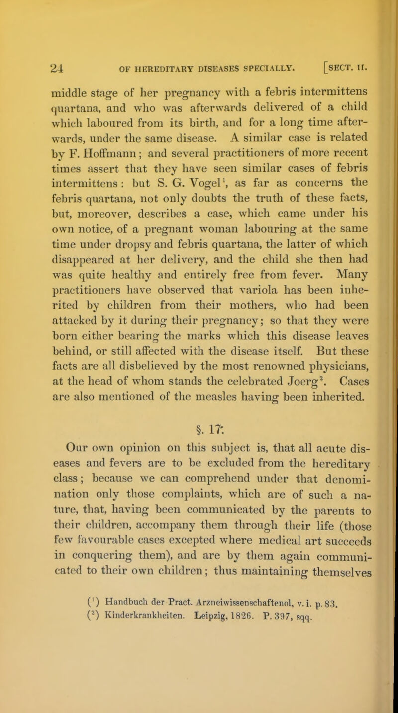 middle stage of her pregnancy with a febris intermittens quartana, and who was afterwards delivered of a child which laboured from its birth, and for a long time after- wards, under the same disease. A similar case is related by F. Hoffmann ; and several practitioners of more recent times assert that they have seen similar cases of febris intermittens : but S. G. Vogelas far as concerns the febris quartana, not only doubts the truth of these facts, but, moreover, describes a case, which came under his own notice, of a pregnant woman labouring at the same time under dropsy and febris quartana, the latter of which disappeared at her delivery, and the child she then had was quite healthy and entirely free from fever. Many practitioners have observed that variola has been inhe- rited by children from their mothers, who had been attacked by it during their pregnancy; so that they were born either bearing the marks which this disease leaves behind, or still affected with the disease itself. But these facts are all disbelieved by the most renowned physicians, at the head of whom stands the celebrated Joerg2. Cases are also mentioned of the measles having been inherited. §. 1?. Our own opinion on this subject is, that all acute dis- eases and fevers are to be excluded from the hereditary class; because we can comprehend under that denomi- nation only those complaints, which are of such a na- ture, that, having been communicated by the parents to their children, accompany them through their life (those few favourable cases excepted where medical art succeeds in conquering them), and are by them again communi- cated to their own children; thus maintaining themselves (') Handbuch der Pract. Arzneiwissenscliaftenol, v. i. p. 83. (2) Kinderkrankheiten. Leipzig, 1826. P. 397, sqq.