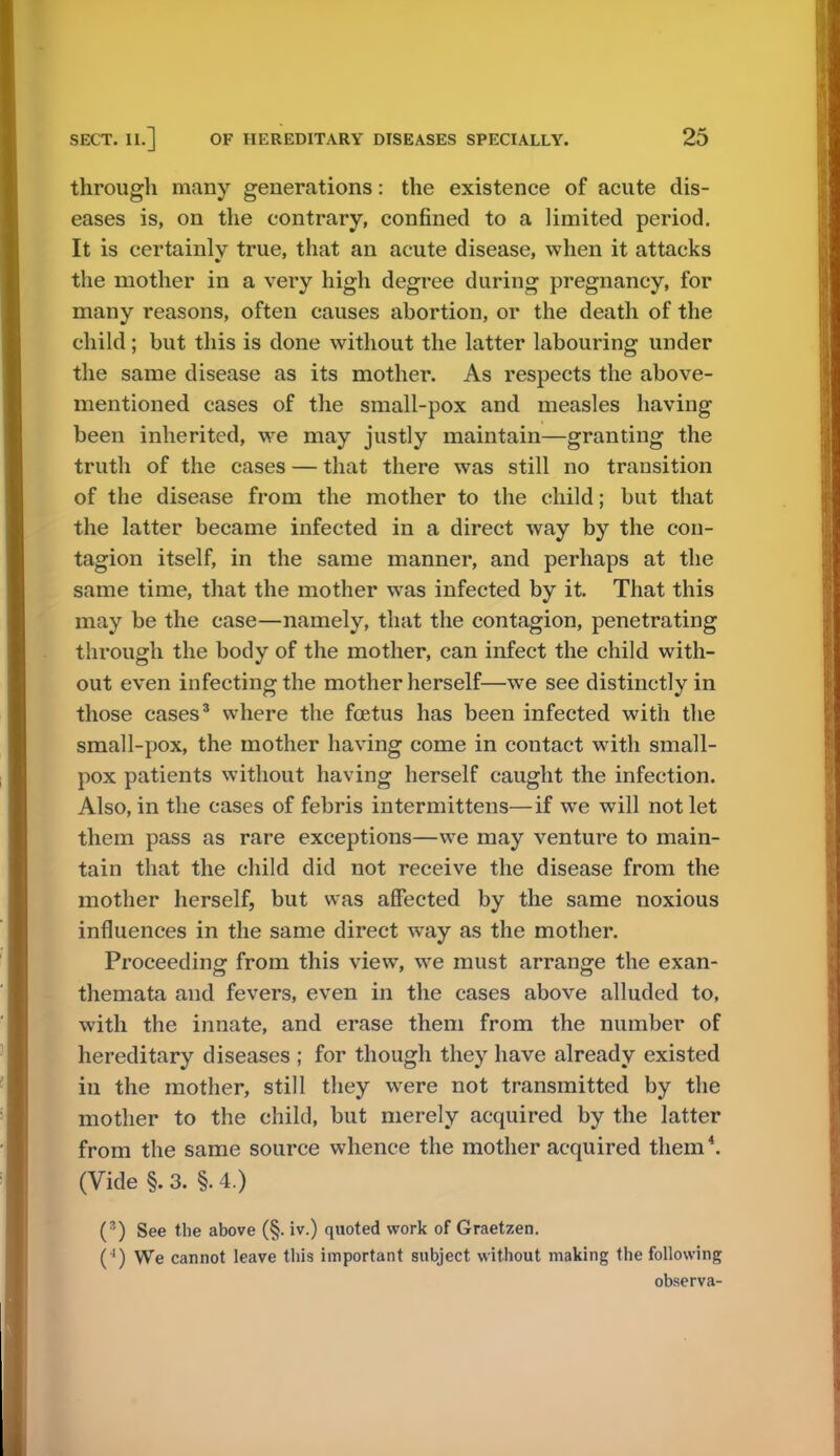 through many generations: the existence of acute dis- eases is, on the contrary, confined to a limited period. It is certainly true, that an acute disease, when it attacks the mother in a very high degree during pregnancy, for many reasons, often causes abortion, or the death of the child; but this is done without the latter labouring under the same disease as its mother. As respects the above- mentioned cases of the small-pox and measles having been inherited, we may justly maintain—granting the truth of the cases — that there was still no transition of the disease from the mother to the child; but that the latter became infected in a direct way by the con- tagion itself, in the same manner, and perhaps at the same time, that the mother was infected by it. That this may be the case—namely, that the contagion, penetrating through the body of the mother, can infect the child with- out even infecting the mother herself—we see distinctly in those cases3 where the foetus has been infected with the small-pox, the mother having come in contact with small- pox patients without having herself caught the infection. Also, in the cases of febris intermittens—if we will not let them pass as rare exceptions—we may venture to main- tain that the child did not receive the disease from the mother herself, but was affected by the same noxious influences in the same direct way as the mother. Proceeding from this view, we must arrange the exan- themata and fevers, even in the cases above alluded to, with the innate, and erase them from the number of hereditary diseases ; for though they have already existed in the mother, still they were not transmitted by the mother to the child, but merely acquired by the latter from the same source whence the mother acquired them *. (Vide §. 3. §. 4.) (8) See the above (§. iv.) quoted work of Graetzen. (4) We cannot leave this important subject without making the following observa-