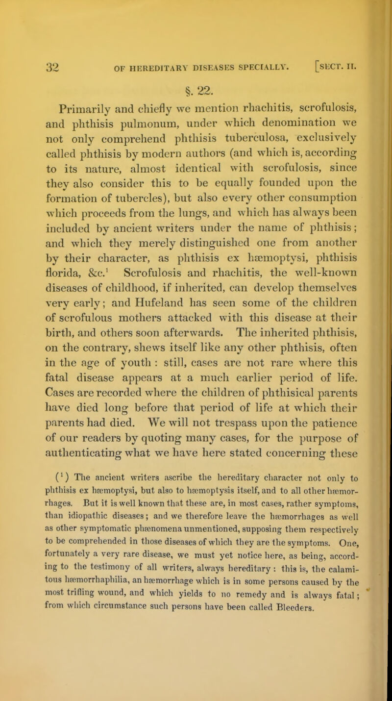 §. 22. Primarily and chiefly we mention rhachitis, serofulosis, and phthisis pulmonum, under which denomination we not only comprehend phthisis tuberculosa, exclusively called phthisis by modern authors (and which is, according to its nature, almost identical with serofulosis, since they also consider this to be equally founded upon the formation of tubercles), but also every other consumption which proceeds from the lungs, and which has always been included by ancient writers under the name of phthisis; and which they merely distinguished one from another by their character, as phthisis ex haemoptysi, phthisis florida, &c.' Serofulosis and rhachitis, the well-known diseases of childhood, if inherited, can develop themselves very early; and Hufeland has seen some of the children of scrofulous mothers attacked with this disease at their birth, and others soon afterwards. The inherited phthisis, on the contrary, shews itself like any other phthisis, often in the age of youth : still, cases are not rare where this fatal disease appears at a much earlier period of life. Cases are recorded where the children of phthisical parents have died long before that period of life at which their parents had died. We will not trespass upon the patience of our readers by quoting many cases, for the purpose of authenticating what we have here stated concerning these (1) The ancient writers ascribe the hereditary character not only to phthisis ex hremopt.ysi, but also to hemoptysis itself, and to all other hsemor- rhages. But it is well known that these are, in most cases, rather symptoms, than idiopathic diseases; and we therefore leave the hremorrhages as well as other symptomatic phenomena unmentioned, supposing them respectively to be comprehended in those diseases of which they are the symptoms. One, fortunately a very rare disease, we must yet notice here, as being, accord- ing to the testimony of all writers, always hereditary : this is, the calami- tous hremorrhaphilia, an hemorrhage which is in some persons caused by the most trifling wound, and which yields to no remedy and is always fatal; from which circumstance such persons have been called Bleeders.