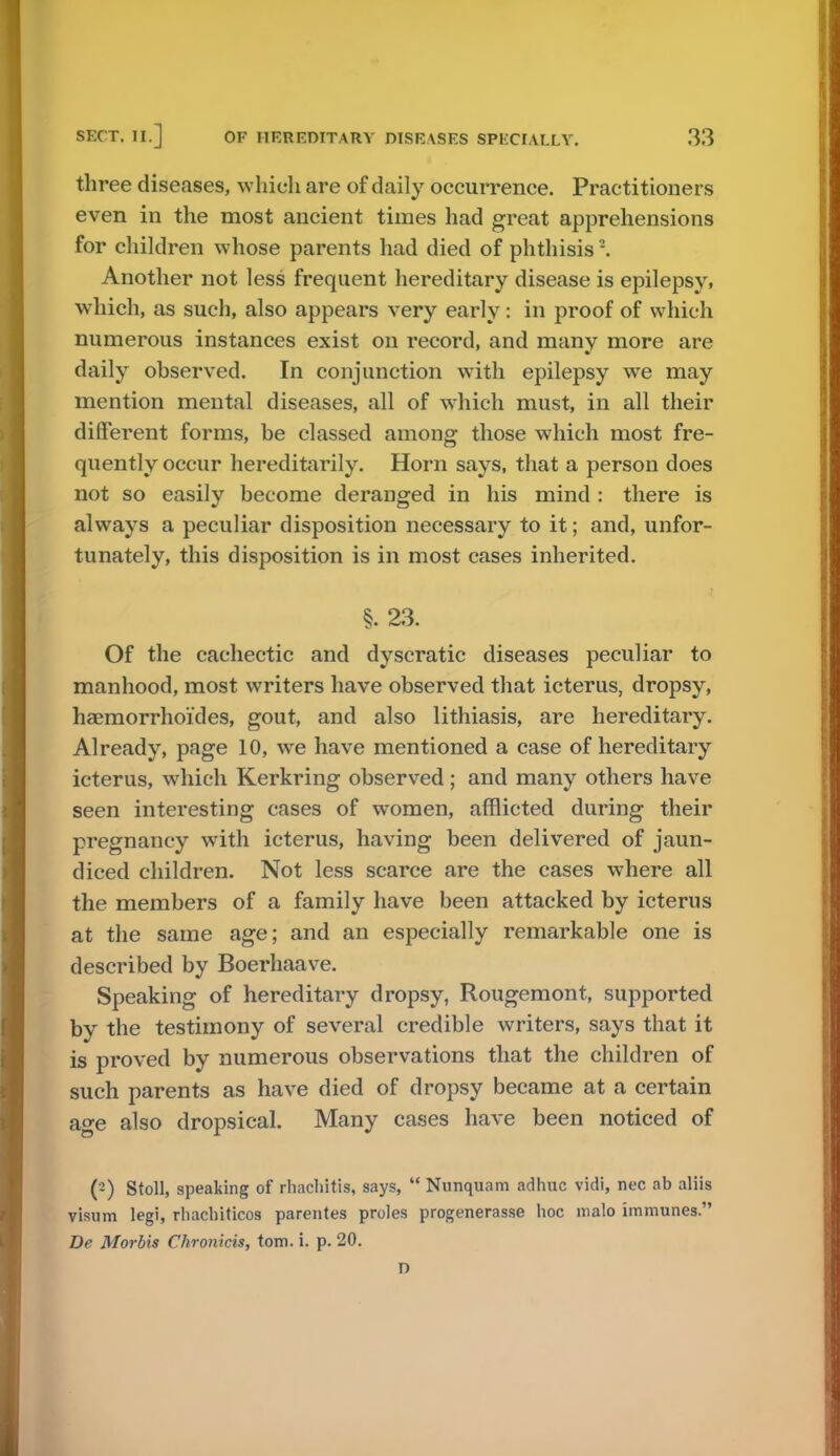 three diseases, which are of daily occurrence. Practitioners even in the most ancient times had great apprehensions for children whose parents had died of phthisis2. Another not less frequent hereditary disease is epilepsy, which, as such, also appears very early: in proof of which numerous instances exist on record, and many more are daily observed. In conjunction with epilepsy we may mention mental diseases, all of which must, in all their different forms, be classed among those which most fre- quently occur hereditarily. Horn says, that a person does not so easily become deranged in his mind : there is always a peculiar disposition necessary to it; and, unfor- tunately, this disposition is in most cases inherited. §. 23. Of the cachectic and dyscratic diseases peculiar to manhood, most writers have observed that icterus, dropsy, haemorrhoi'des, gout, and also lithiasis, are hereditary. Already, page 10, we have mentioned a case of hereditary icterus, which Kerkring observed ; and many others have seen interesting cases of women, afflicted during their pregnancy with icterus, having been delivered of jaun- diced children. Not less scarce are the cases where all the members of a family have been attacked by icterus at the same age; and an especially remarkable one is described by Boerhaave. Speaking of hereditary dropsy, Rougemont, supported by the testimony of several credible writers, says that it is proved by numerous observations that the children of such parents as have died of dropsy became at a certain age also dropsical. Many cases have been noticed of (2) Stoll, speaking of rhachitis, says,  Nunquam adhuc vidi, nec ab aliis visum legi, rhachiticos parentes proles progenerasse hoc roalo immunes. De Morbis Chron'tcis, torn. i. p. 20. D
