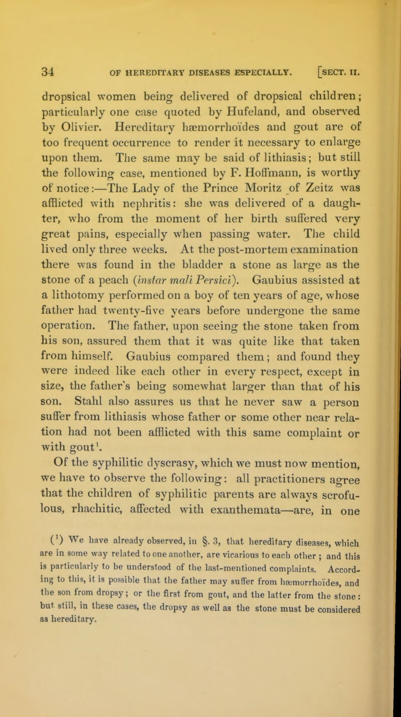 dropsical women being delivered of dropsical children; particularly one case quoted by Hufeland, and observed by Olivier. Hereditary haemorrhoi'des and gout are of too frequent occurrence to render it necessary to enlarge upon them. The same may be said of lithiasis; but still the following case, mentioned by F. Hoffmann, is worthy of notice:—The Lady of the Prince Moritz of Zeitz was afflicted with nephritis: she was delivered of a daugh- ter, who from the moment of her birth suffered very great pains, especially when passing water. The child lived only three weeks. At the post-mortem examination there was found in the bladder a stone as large as the stone of a peach (instar mcdi Persici). Gaubius assisted at a lithotomy performed on a boy of ten years of age, whose father had twenty-five years before undergone the same operation. The father, upon seeing the stone taken from his son, assured them that it was quite like that taken from himself. Gaubius compared them; and found they were indeed like each other in every respect, except in size, the fathers being somewhat larger than that of his son. Stahl also assures us that he never saw a person suffer from lithiasis whose father or some other near rela- tion had not been afflicted with this same complaint or with gout1. Of the syphilitic dyscrasy, which we must now mention, we have to observe the following: all practitioners agree that the children of syphilitic parents are always scrofu- lous, rhachitic, affected with exanthemata—are, in one (') We have already observed, in §.3, that hereditary diseases, which are in some way related to one another, are vicarious to each other ; and this is particularly to be understood of the last-mentioned complaints. Accord- ing to this, it is possible that the father may suffer from hajmorrhoides, and the son from dropsy; or the first from gout, and the latter from the stone: but. still, in these cases, the dropsy as well as the stone must be considered as hereditary.