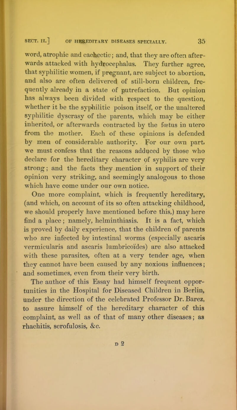 word, atrophic and cachectic; and, that they are often after- wards attacked with hydrocephalus. They further agree, that syphilitic women, if pregnant, are subject to abortion, and also are often delivered of still-born children, fre- quently already in a state of putrefaction. But opinion has always been divided with respect to the question, whether it be the syphilitic poison itself, or the unaltered syphilitic dyscrasy of the parents, which may be either inherited, or afterwards contracted by the foetus in utero from the mother. Each of these opinions is defended by men of considerable authority. For our own part, we must confess that the reasons adduced by those who declare for the hereditary character of syphilis are very strong; and the facts they mention in support of their opinion very striking, and seemingly analogous to those which have come under our own notice. One more complaint, which is frequently hereditary, (and which, on account of its so often attacking childhood, we should properly have mentioned before this,) may here find a place; namely, helminthiasis. It is a fact, which is proved by daily experience, that the children of parents who are infected by intestinal worms (especially ascaris vermicularis and ascaris lumbricoides) are also attacked with these parasites, often at a very tender age, when they cannot have been caused by any noxious influences; and sometimes, even from their very birth. The author of this Essay had himself frequent oppor- tunities in the Hospital for Diseased Children in Berlin, under the direction of the celebrated Professor Dr. Barez, to assure himself of the hereditary character of this complaint, as well as of that of many other diseases; as rhachitis, scrofulosis, &c. d 2