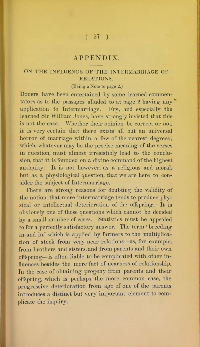 APPENDIX. ON THE INFLUENCE OF THE INTERMARRIAGE OF RELATIONS. (Being a Note to page 2.) Doubts have been entertained by some learned commen- tators as to the passages alluded to at page 2 having any application to Intermarriage. Fry, and especially the learned Sir William Jones, have strongly insisted that this is not the case. Whether their opinion be correct or not, it is very certain that there exists all but an universal horror of marriage within a few of the nearest degrees; which, whatever may be the precise meaning of the verses in question, must almost irresistibly lead to the conclu- sion, that it is founded on a divine command of the highest antiquity. It is not, however, as a religious and moral, but as a physiological question, that we are here to con- sider the subject of Intermarriage. There are strong reasons for doubting the validity of the notion, that mere intermarriage tends to produce phy- sical or intellectual deterioration of the offspring. It is obviously one of those questions which cannot be decided by a small number of cases. Statistics must be appealed to for a perfectly satisfactory answer. The term ' breeding in-and-in,1 which is applied by farmers to the multiplica- tion of stock from very near relations—as, for example, from brothers and sisters, and from parents and their own offspring—is often liable to be complicated with other in- fluences besides the mere fact of nearness of relationship. In the case of obtaining progeny from parents and their offspring, which is perhaps the more common case, the progressive deterioration from age of one of the parents introduces a distinct but very important element to com- plicate the inquiry.