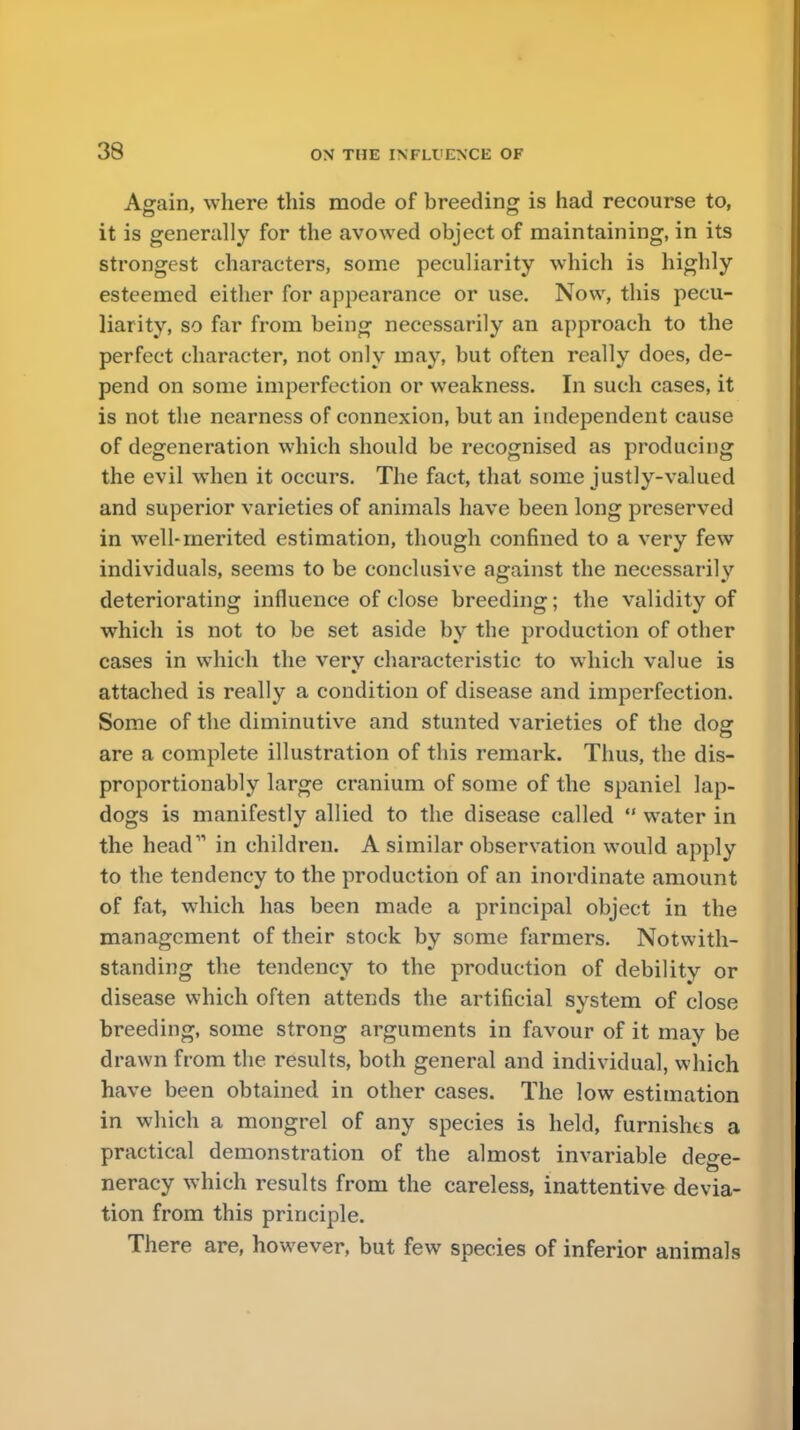 Again, where this mode of breeding is had recourse to, it is generally for the avowed object of maintaining, in its strongest characters, some peculiarity which is highly esteemed either for appearance or use. Now, this pecu- liarity, so far from being necessarily an approach to the perfect character, not only may, but often really does, de- pend on some imperfection or weakness. In such cases, it is not the nearness of connexion, but an independent cause of degeneration which should be recognised as producing the evil when it occurs. The fact, that some justly-valued and superior varieties of animals have been long preserved in well-merited estimation, though confined to a very few individuals, seems to be conclusive against the necessarily deteriorating influence of close breeding; the validity of which is not to be set aside by the production of other cases in which the verv characteristic to which value is attached is really a condition of disease and imperfection. Some of the diminutive and stunted varieties of the dog are a complete illustration of this remark. Thus, the dis- proportionably large cranium of some of the spaniel lap- dogs is manifestly allied to the disease called  water in the head in children. A similar observation would apply to the tendency to the production of an inordinate amount of fat, which has been made a principal object in the management of their stock by some farmers. Notwith- standing the tendency to the production of debility or disease which often attends the artificial system of close breeding, some strong arguments in favour of it may be drawn from the results, both general and individual, which have been obtained in other cases. The low estimation in which a mongrel of any species is held, furnishes a practical demonstration of the almost invariable de^e- neracy which results from the careless, inattentive devia- tion from this principle. There are, however, but few species of inferior animals