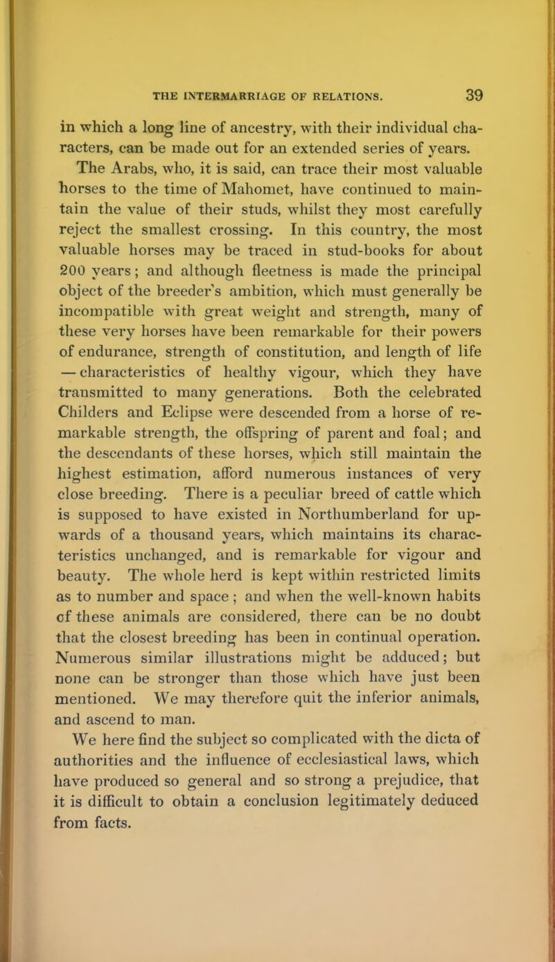 in which a long line of ancestry, with their individual cha- racters, can be made out for an extended series of years. The Arabs, who, it is said, can trace their most valuable horses to the time of Mahomet, have continued to main- tain the value of their studs, whilst they most carefully reject the smallest crossing. In this country, the most valuable horses may be traced in stud-books for about 200 years; and although fleetness is made the principal object of the breeders ambition, which must generally be incompatible with great weight and strength, many of these very horses have been remarkable for their powers of endurance, strength of constitution, and length of life — characteristics of healthy vigour, which they have transmitted to many generations. Both the celebrated Childers and Eclipse were descended from a horse of re- markable strength, the offspring of parent and foal; and the descendants of these horses, which still maintain the highest estimation, afford numerous instances of very close breeding. There is a peculiar breed of cattle which is supposed to have existed in Northumberland for up- wards of a thousand years, which maintains its charac- teristics unchanged, and is remarkable for vigour and beauty. The whole herd is kept within restricted limits as to number and space ; and when the well-known habits of these animals are considered, there can be no doubt that the closest breeding has been in continual operation. Numerous similar illustrations might be adduced; but none can be stronger than those which have just been mentioned. We may therefore quit the inferior animals, and ascend to man. We here find the subject so complicated with the dicta of authorities and the influence of ecclesiastical laws, which have produced so general and so strong a prejudice, that it is difficult to obtain a conclusion legitimately deduced from facts.