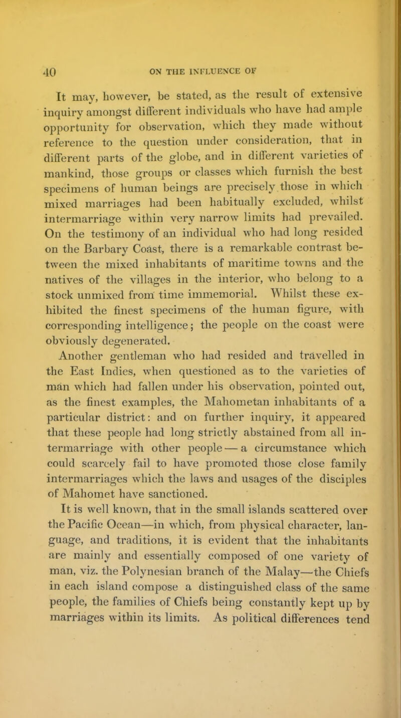 It may, however, be stated, as the result of extensive inquiry amongst different individuals who have had ample opportunity for observation, which they made without reference to the question under consideration, that in different parts of the globe, and in different varieties of mankind, those groups or classes which furnish the best specimens of human beings are precisely those in which mixed marriages had been habitually excluded, whilst intermarriage within very narrow limits had prevailed. On the testimony of an individual who had long resided on the Barbary Coast, there is a remarkable contrast be- tween the mixed inhabitants of maritime towns and the natives of the villages in the interior, who belong to a stock unmixed from time immemorial. Whilst these ex- hibited the finest specimens of the human figure, with corresponding intelligence; the people on the coast were obviously degenerated. Another gentleman who had resided and travelled in the East Indies, when questioned as to the varieties of man which had fallen under his observation, pointed out, as the finest examples, the Mahometan inhabitants of a particular district: and on further inquiry, it appeared that these people had long strictly abstained from all in- termarriage with other people — a circumstance which could scarcely fail to have promoted those close family intermarriages which the laws and usages of the disciples of Mahomet have sanctioned. It is well known, that in the small islands scattered over the Pacific Ocean—in which, from physical character, lan- guage, and traditions, it is evident that the inhabitants are mainly and essentially composed of one variety of man, viz. the Polynesian branch of the Malay—the Chiefs in each island compose a distinguished class of the same people, the families of Chiefs being constantly kept up by marriages within its limits. As political differences tend