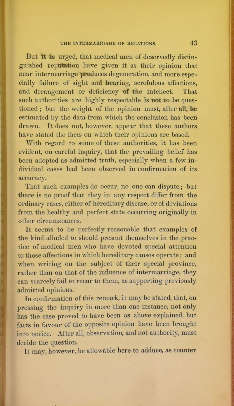 But it is urged, that medical men of deservedly distin- guished reputation have given it as their opinion that near intermarriage produces degeneration, and more espe- cially failure of sight and hearing, scrofulous affections, and derangement or deficiency of the intellect. That such authorities are highly respectable is not to be ques- tioned ; but the weight of the opinion must, after all, be estimated by the data from which the conclusion has been drawn. It does not, however, appear that these authors have stated the facts on which their opinions are based. With regard to some of these authorities, it has been evident, on careful inquiry, that the prevailing belief has been adopted as admitted truth, especially when a few in- dividual cases had been observed in confirmation of its accuracy. That such examples do occur, no one can dispute; but there is no proof that they in any respect differ from the ordinary cases, either of hereditary disease, or of deviations from the healthy and perfect state occurring originally in other circumstances. It seems to be perfectly reasonable that examples of the kind alluded to should present themselves in the prac- tice of medical men who have devoted special attention to those affections in which hereditary causes operate; and when writing on the subject of their special province, rather than on that of the influence of intermarriage, they can scarcely fail to recur to them, as supporting previously admitted opinions. In confirmation of this remark, it may be stated, that, on pressing the inquiry in more than one instance, not only has the case proved to have been as above explained, but facts in favour of the opposite opinion have been brought into notice. After all, observation, and not authority, must decide the question. It may, however, be allowable here to adduce, as counter