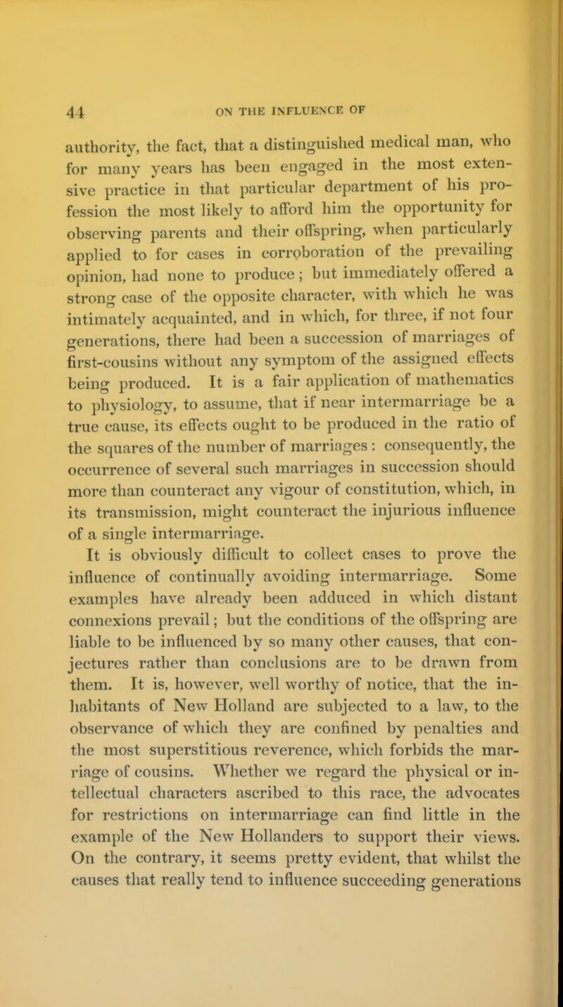 authority, the fact, that a distinguished medical man, who for many years has been engaged in the most exten- sive practice in that particular department of his pro- fession the most likely to afford him the opportunity for observing parents and their offspring, when particularly applied to for cases in corroboration of the prevailing opinion, had none to produce ; but immediately offered a strong case of the opposite character, with which he was intimately acquainted, and in which, for three, if not four generations, there had been a succession of marriages of first-cousins without any symptom of the assigned effects being produced. It is a fair application of mathematics to physiology, to assume, that if near intermarriage be a true cause, its effects ought to be produced in the ratio of the squares of the number of marriages : consequently, the occurrence of several such marriages in succession should more than counteract any vigour of constitution, which, in its transmission, might counteract the injurious influence of a single intermarriage. It is obviously difficult to collect cases to prove the influence of continually avoiding intermarriage. Some examples have already been adduced in which distant connexions prevail; but the conditions of the offspring are liable to be influenced by so many other causes, that con- jectures rather than conclusions are to be drawn from them. It is, however, well worthy of notice, that the in- habitants of New Holland are subjected to a law, to the observance of which they are confined by penalties and the most superstitious reverence, which forbids the mar- riage of cousins. Whether we regard the physical or in- tellectual characters ascribed to this race, the advocates for restrictions on intermarriage can find little in the example of the New Hollanders to support their views. On the contrary, it seems pretty evident, that whilst the causes that really tend to influence succeeding generations