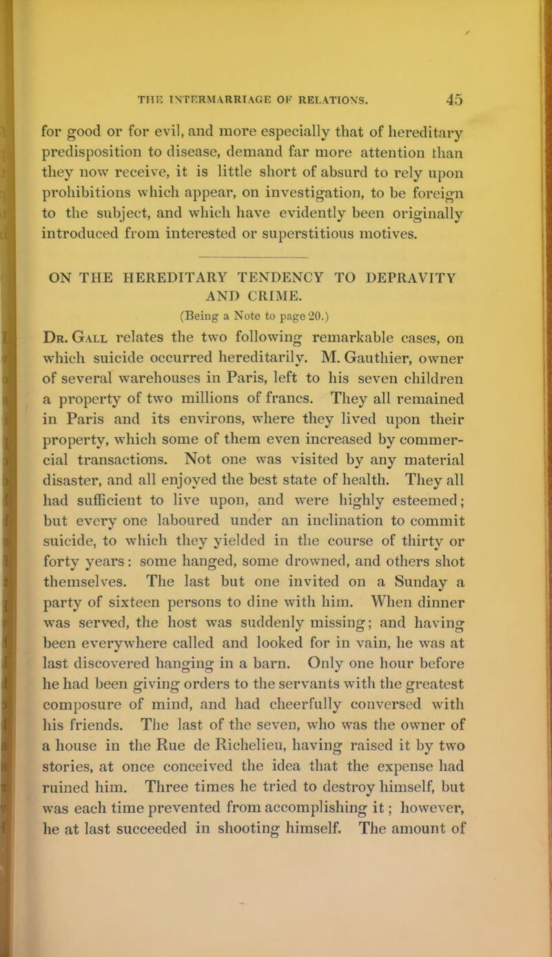 for good or for evil, and more especially that of hereditary- predisposition to disease, demand far more attention than they now receive, it is little short of absurd to rely upon prohibitions which appear, on investigation, to be foreign to the subject, and which have evidently been originally introduced from interested or superstitious motives. ON THE HEREDITARY TENDENCY TO DEPRAVITY AND CRIME. (Being a Note to page 20.) Dr. Gall relates the two following remarkable cases, on which suicide occurred hereditarily. M. Gauthier, owner of several warehouses in Paris, left to his seven children a property of two millions of francs. They all remained in Paris and its environs, where they lived upon their property, which some of them even increased by commer- cial transactions. Not one was visited by any material disaster, and all enjoyed the best state of health. They all had sufficient to live upon, and were highly esteemed; but every one laboured under an inclination to commit suicide, to which they yielded in the course of thirty or forty years: some hanged, some drowned, and others shot themselves. The last but one invited on a Sunday a party of sixteen persons to dine with him. When dinner was served, the host was suddenly missing; and having been everywhere called and looked for in vain, he was at last discovered hanging in a barn. Only one hour before he had been giving orders to the servants with the greatest composure of mind, and had cheerfully conversed with his friends. The last of the seven, who was the owner of a house in the Rue de Richelieu, having raised it by two stories, at once conceived the idea that the expense had ruined him. Three times he tried to destroy himself, but was each time prevented from accomplishing it; however, he at last succeeded in shooting himself. The amount of