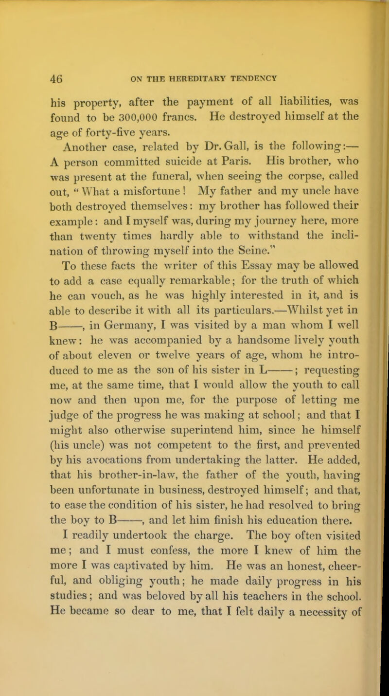 his property, after the payment of all liabilities, was found to be 300,000 francs. He destroyed himself at the age of forty-five years. Another case, related by Dr.Gall, is the following:— A person committed suicide at Paris. His brother, who was present at the funeral, when seeing the corpse, called out,  What a misfortune ! My father and my uncle have both destroyed themselves: my brother has followed their example: and I myself was, during my journey here, more than twenty times hardly able to withstand the incli- nation of throwing mvself into the Seine.1, To these facts the writer of this Essay may be allowed to add a case equally remarkable; for the truth of which he can vouch, as he was highly interested in it, and is able to describe it with all its particulars.—Whilst yet in B , in Germany, I was visited by a man whom I well knew: he was accompanied by a handsome lively youth of about eleven or twelve years of age, whom he intro- duced to me as the son of his sister in L ; requesting me, at the same time, that I would allow the youth to call now and then upon me, for the purpose of letting me judge of the progress he was making at school; and that I might also otherwise superintend him, since he himself (his uncle) was not competent to the first, and prevented by his avocations from undertaking the latter. He added, that his brother-in-law, the father of the youth, having been unfortunate in business, destroyed himself; and that, to ease the condition of his sister, lie had resolved to bring the boy to B , and let him finish his education there. I readily undertook the charge. The boy often visited me; and I must confess, the more I knew of him the more I was captivated by him. He was an honest, cheer- ful, and obliging youth; he made daily progress in his studies; and was beloved by all his teachers in the school. He became so dear to me, that I felt daily a necessity of