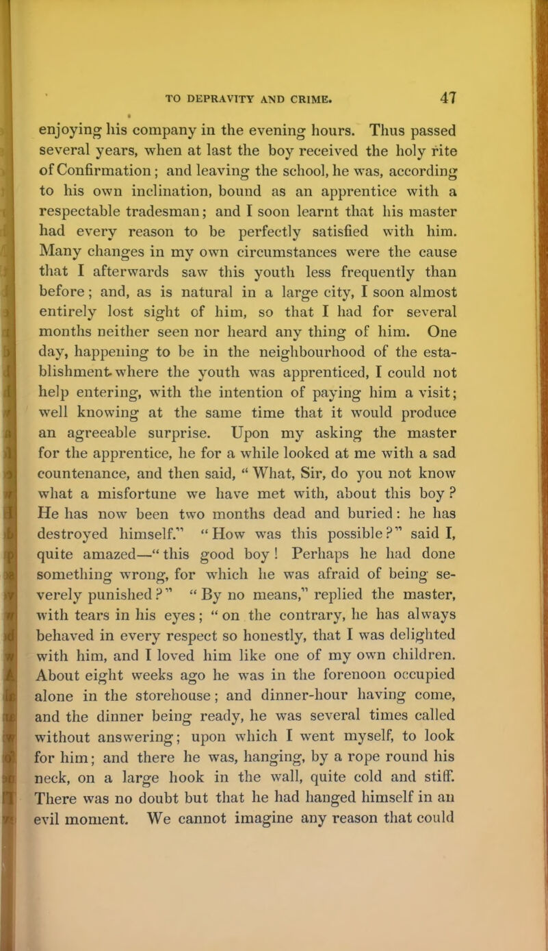 • enjoying his company in the evening hours. Thus passed several years, when at last the boy received the holy rite of Confirmation; and leaving the school, he was, according to his own inclination, bound as an apprentice with a respectable tradesman; and I soon learnt that his master had every reason to be perfectly satisfied with him. Many changes in my own circumstances were the cause that I afterwards saw this youth less frequently than before; and, as is natural in a large city, I soon almost entirely lost sight of him, so that I had for several months neither seen nor heard any thing of him. One day, happening to be in the neighbourhood of the esta- blishment where the youth was apprenticed, I could not help entering, with the intention of paying him a visit; well knowing at the same time that it would produce an agreeable surprise. Upon my asking the master for the apprentice, he for a while looked at me with a sad countenance, and then said,  What, Sir, do you not know what a misfortune we have met with, about this boy ? He has now been two months dead and buried: he has destroyed himself. How was this possible? said I, quite amazed— this good boy ! Perhaps he had done something wrong, for which he was afraid of being se- verely punished ?  By no means,11 replied the master, with tears in his eyes; on the contrary, he has always behaved in every respect so honestly, that I was delighted with him, and I loved him like one of my own children. About eight weeks ago he was in the forenoon occupied alone in the storehouse; and dinner-hour having come, and the dinner being ready, he was several times called without answering; upon which I went myself, to look for him; and there he was, hanging, by a rope round his neck, on a large hook in the wall, quite cold and stiff. There was no doubt but that he had hanged himself in an evil moment. We cannot imagine any reason that could