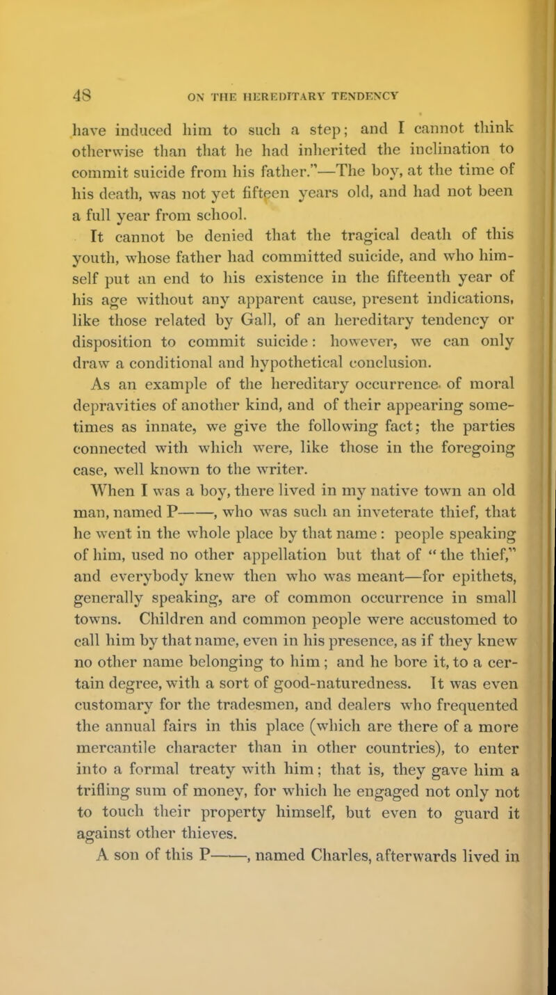have induced him to such a step; and I cannot think otherwise than that he had inherited the inclination to commit suicide from his father.—The boy, at the time of his death, was not yet fifteen years old, and had not been a full year from school. It cannot be denied that the tragical death of this youth, whose father had committed suicide, and who him- self put an end to his existence in the fifteenth year of his age without any apparent cause, present indications, like those related by Gall, of an hereditary tendency or disposition to commit suicide: however, we can only draw a conditional and hypothetical conclusion. As an example of the hereditary occurrence, of moral depravities of another kind, and of their appearing some- times as innate, we give the following fact; the parties connected with which were, like those in the foregoing case, well known to the writer. When I was a boy, there lived in my native town an old man, named P , who was such an inveterate thief, that he went in the whole place by that name : people speaking of him, used no other appellation but that of  the thief, and everybody knew then who was meant—for epithets, generally speaking, are of common occurrence in small towns. Children and common people were accustomed to call him by that name, even in his presence, as if they knew no other name belonging to him; and he bore it, to a cer- tain degree, with a sort of good-naturedness. It was even customary for the tradesmen, and dealers who frequented the annual fairs in this place (which are there of a more mercantile character than in other countries), to enter into a formal treaty with him; that is, they gave him a trifling sum of money, for which he engaged not only not to touch their property himself, but even to guard it against other thieves. A son of this P , named Charles, afterwards lived in