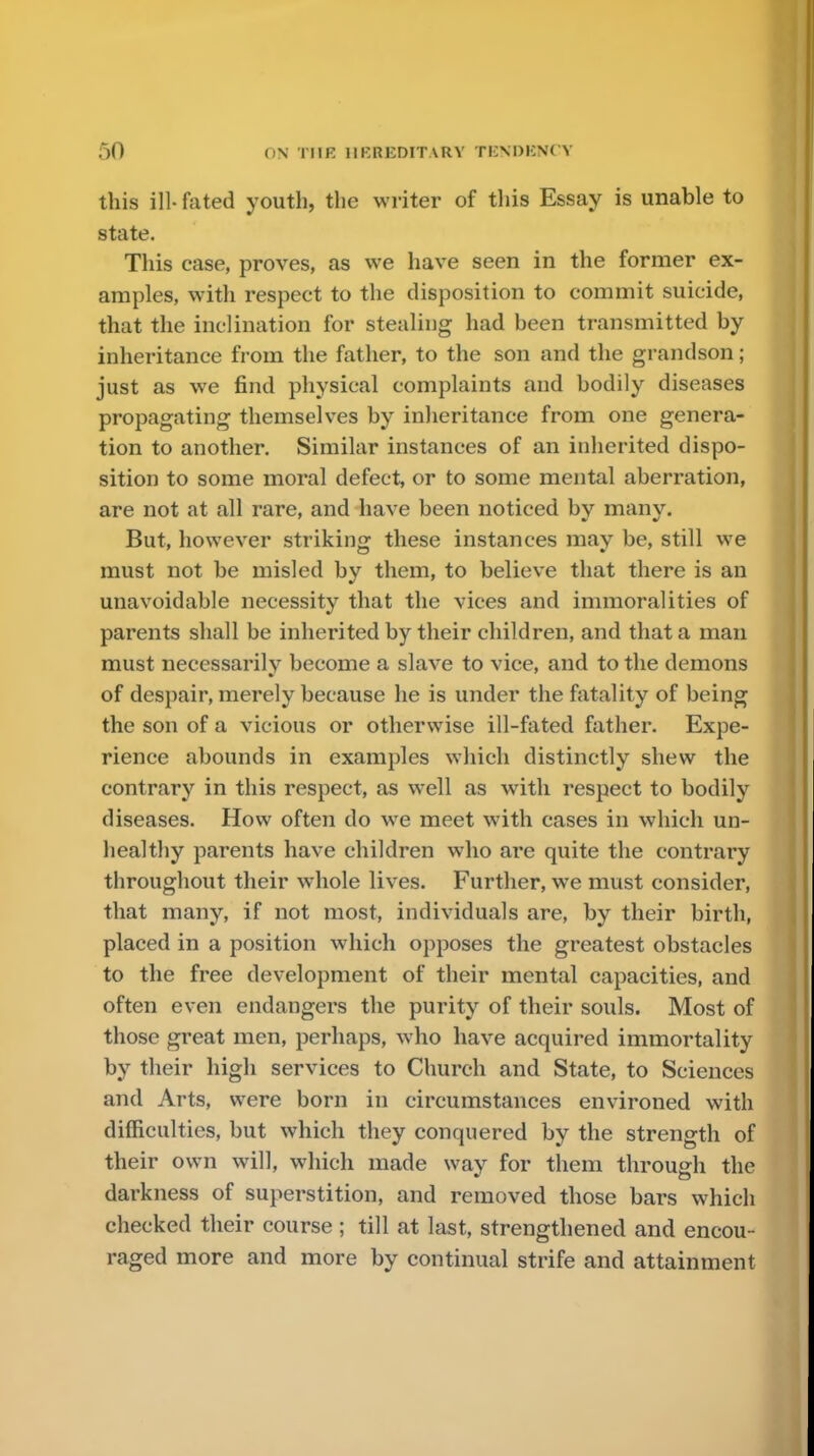 this ill- fated youth, the writer of this Essay is unable to state. This case, proves, as we have seen in the former ex- amples, with respect to the disposition to commit suicide, that the inclination for stealing had been transmitted by inheritance from the father, to the son and the grandson; just as we find physical complaints and bodily diseases propagating themselves by inheritance from one genera- tion to another. Similar instances of an inherited dispo- sition to some moral defect, or to some mental aberration, are not at all rare, and have been noticed by many. But, however striking these instances may be, still we must not be misled by them, to believe that there is an unavoidable necessity that the vices and immoralities of parents shall be inherited by their children, and that a man must necessarily become a slave to vice, and to the demons of despair, merely because he is under the fatality of being the son of a vicious or otherwise ill-fated father. Expe- rience abounds in examples which distinctly shew the contrary in this respect, as well as with respect to bodily diseases. How often do wre meet with cases in which un- healthy parents have children who are quite the contrary throughout their whole lives. Further, we must consider, that many, if not most, individuals are, by their birth, placed in a position which opposes the greatest obstacles to the free development of their mental capacities, and often even endangers the purity of their souls. Most of those great men, perhaps, who have acquired immortality by their high services to Church and State, to Sciences and Arts, were born in circumstances environed with difficulties, but which they conquered by the strength of their own will, which made way for them through the darkness of superstition, and removed those bars which checked their course; till at last, strengthened and encou- raged more and more by continual strife and attainment