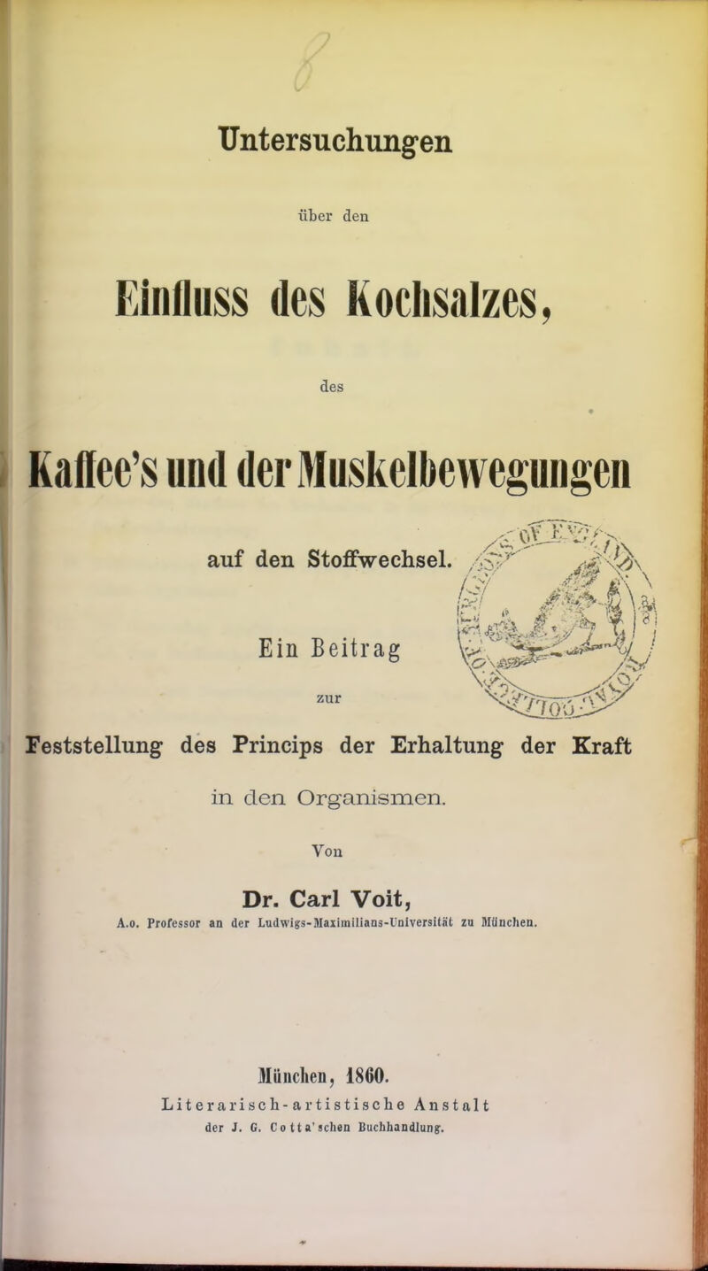 Untersuchungen über den Einfluss des Kochsalzes, des Kafiee’s und der Muskelbewegungen auf den Stoffwechsel. A Ein Beitrag zur /:;y M g \ \ hj . M^uXu !*• .. i* aj- 5 \ ?i / /£& ./o/ Feststellung des Princips der Erhaltung der Kraft in den Organismen. Vou Dr. Carl Voit, A.o. Professor an der Ludwigs-Maximilians-Universität zu München. München, 1860. Literarisch-artistische Anstalt der J. G. Cotta’sehen Buchhandlung.