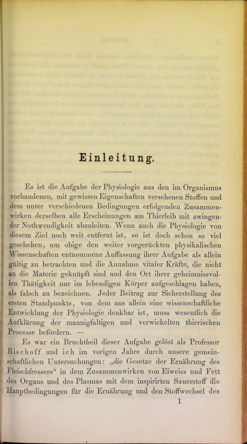 Einleitung*. Es ist die Aufgabe der Physiologie aus den im Organismus vorhandenen; mit gewissen Eigenschaften versehenen Stoffen und dem unter verschiedenen Bedingungen erfolgenden Zusammen- wirken derselben alle Erscheinungen am Thierleib mit zwingen- der Nothwendigkeit abzuleiten. Wenn auch die Physiologie von diesem Ziel noch weit entfernt ist so ist doch schon so viel geschehen, um obige den weiter vorgerückten physikalischen Wissenschaften entnommene Auffassung ihrer Aufgabe als allein gültig zu betrachten und die Annahme vitaler Kräfte, die nicht an die Materie geknüpft sind und den Ort ihrer geheimnissvol- len Thätigkeit nur im lebendigen Körper aufgeschlagen haben, als falsch zu bezeichnen. Jeder Beitrag zur Sicherstellung des ersten Standpunkts, von dem aus allein eine wissenschaftliche Entwicklung der Physiologie denkbar ist, muss wesentlich die Aufklärung der mannigfaltigen und verwickelten thierischen Processe befördern. — Es war ein Bruchtheil dieser Aufgabe gelöst als Professor Bischoff und ich im vorigen Jahre durch unsere gemein- schaftlichen Untersuchungen: „die Gesetze der Ernährung des Fleischfressers“ in dem Zusammenwirken von Eiweiss und Fett des Organs und des Plasmas mit dem inspirirten Sauerstoff die Hauptbedingungen für die Ernährung und den Stoffwechsel des