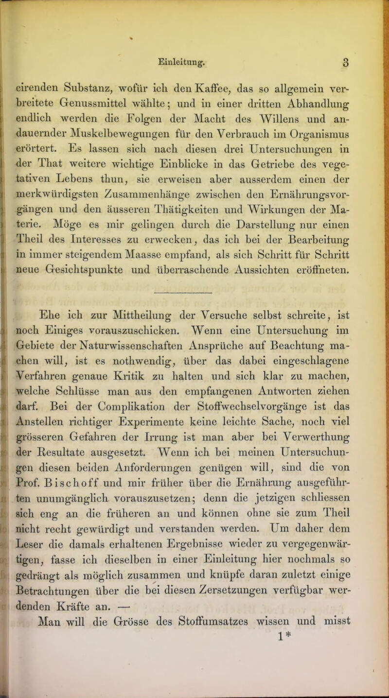 cirenden Substanz, wofür ich den Kaffee, das so allgemein ver- breitete Genussmittel wählte; und in einer dritten Abhandlung endlich werden die Folgen der Macht des Willens und an- dauernder Muskelbewegungen für den Verbrauch im Organismus erörtert. Es lassen sich nach diesen drei Untersuchungen in der That weitere wichtige Einblicke in das Getriebe des vege- tativen Lebens thun, sie erweisen aber ausserdem einen der merkwürdigsten Zusammenhänge zwischen den Ernährungsvor- gängen und den äusseren Thätigkeiten und Wirkungen der Ma- terie. Möge es mir gelingen durch die Darstellung nur einen Tlieil des Interesses zu erwecken, das ich bei der Bearbeitung in immer steigendem Maasse empfand, als sich Schritt für Schritt neue Gesichtspunkte und überraschende Aussichten eröffneten. Ehe ich zur Mittheilung der Versuche selbst schreite, ist noch Einiges vorauszuschicken. Wenn eine Untersuchung im Gebiete der Naturwissenschaften Ansprüche auf Beachtung ma- chen will, ist es nothwendig, über das dabei eingeschlagene Verfahren genaue Kritik zu halten und sich klar zu machen, welche Schlüsse man aus den empfangenen Antworten ziehen darf. Bei der Complikation der Stoffwechselvorgänge ist das Anstellen richtiger Experimente keine leichte Sache, noch viel grösseren Gefahren der Irrung ist man aber bei Verwerthung der Resultate ausgesetzt. Wenn ich bei meinen Untersuchun- gen diesen beiden Anforderungen genügen will, sind die von Prof. Bi sch off und mir früher über die Ernährung ausgeführ- ten unumgänglich vorauszusetzen; denn die jetzigen schliessen sich eng an die früheren an und können ohne sie zum Theil nicht recht gewürdigt und verstanden werden. Um daher dem Leser die damals erhaltenen Ergebnisse wieder zu vergegenwär- tigen, fasse ich dieselben in einer Einleitung hier nochmals so gedrängt als möglich zusammen und knüpfe daran zuletzt einige Betrachtungen über die bei diesen Zersetzungen verfügbar wer- denden Kräfte an. — Man will die Grösse des Stoffumsatzes wissen und misst 1*