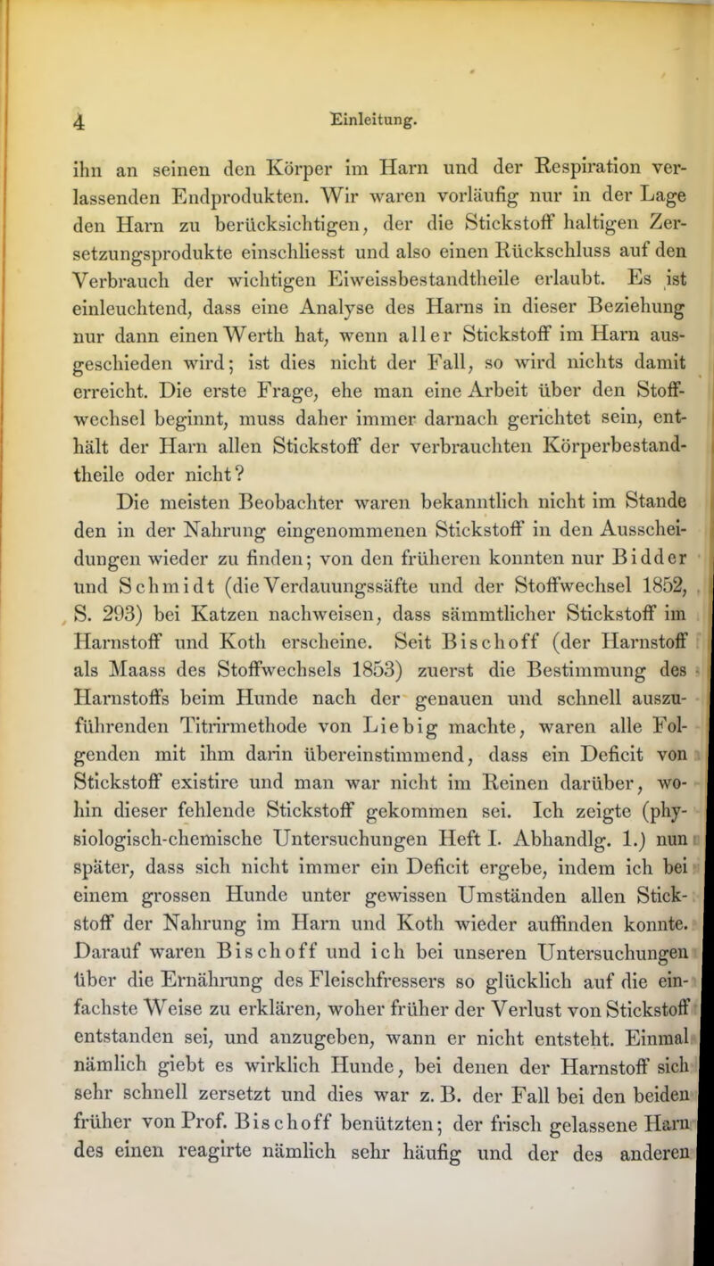 ihn an seinen den Körper im Harn und der Respiration ver- lassenden Endprodukten. Wir waren vorläufig nur in der Lage den Harn zu berücksichtigen, der die Stickstoff haltigen Zer- setzungsprodukte einschliesst und also einen Rückschluss auf den Verbrauch der wichtigen Eiweissbestandtheile erlaubt. Es ist einleuchtend, dass eine Analyse des Harns in dieser Beziehung nur dann einen Werth hat, wenn aller Stickstoff im Harn aus- geschieden wird; ist dies nicht der Fall, so wird nichts damit erreicht. Die erste Frage, ehe man eine Arbeit über den Stoff- wechsel beginnt, muss daher immer darnach gerichtet sein, ent- hält der Harn allen Stickstoff der verbrauchten Körperbestand- tlieile oder nicht? Die meisten Beobachter waren bekanntlich nicht im Stande den in der Nahrung eingenommenen Stickstoff’ in den Ausschei- dungen wieder zu finden; von den früheren konnten nur Biddcr und Schmidt (dieVerdauungssäfte und der Stoffwechsel 1852, S. 293) bei Katzen nachweisen, dass sämmtlicber Stickstoff im Harnstoff und Kotli erscheine. Seit Bisch off (der Harnstoff als Maass des Stoffwechsels 1853) zuerst die Bestimmung des Harnstoffs beim Hunde nach der genauen und schnell auszu- führenden Titrirmethode von Liebig machte, waren alle Fol- genden mit ihm darin übereinstimmend, dass ein Deficit von Stickstoff existire und man war nicht im Reinen darüber, wo- hin dieser fehlende Stickstoff gekommen sei. Ich zeigte (phy- siologisch-chemische Untersuchungen Heft I. Abhandlg. 1.) nun später, dass sich nicht immer ein Deficit ergebe, indem ich bei einem grossen Hunde unter gewissen Umständen allen Stick- stoff der Nahrung im Harn und Kotli wieder auffinden konnte. Darauf waren Bisch off und ich bei unseren Untersuchungen über die Ernährung des Fleischfressers so glücklich auf die ein- fachste Weise zu erklären, woher früher der Verlust von Stickstoff entstanden sei, und anzugeben, wann er nicht entsteht. Einmal nämlich giebt es wirklich Hunde, bei denen der Harnstoff sich sehr schnell zersetzt und dies war z. B. der Fall bei den beiden früher von Prof. Bise hoff benützten; der frisch gelassene Harn des einen reagirte nämlich sehr häufig und der des anderen
