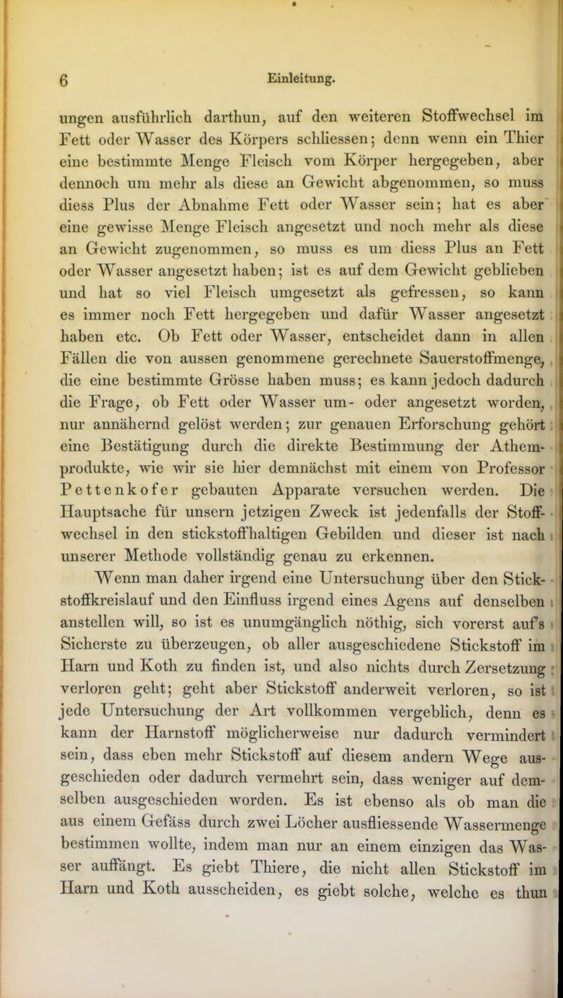 ungen ausführlich darthun, auf den weiteren Stoffwechsel im Fett oder Wasser des Körpers schliessen; denn wenn ein Thier eine bestimmte Menge Fleisch vom Körper hergegeben, aber dennoch um mehr als diese an Gewicht abgenommen, so muss diess Plus der Abnahme Fett oder Wasser sein; hat es aber eine gewisse Menge Fleisch angesetzt und noch mehr als diese an Gewicht zugenommen, so muss es um diess Plus an Fett oder Wasser angesetzt haben; ist es auf dem Gewicht geblieben und hat so viel Fleisch umgesetzt als gefressen, so kann es immer noch Fett hergegeben und dafür Wasser angesetzt haben etc. Ob Fett oder Wasser, entscheidet dann in allen Fällen die von aussen genommene gerechnete Sauerstoffmenge, die eine bestimmte Grösse haben muss; es kann jedoch dadurch die Frage, ob Fett oder Wasser um- oder angesetzt worden, nur annähernd gelöst werden; zur genauen Erforschung gehört eine Bestätigung durch die direkte Bestimmung der Athem- produkte, wie wir sie liier demnächst mit einem von Professor Pettenkofer gebauten Apparate versuchen werden. Die Hauptsache für unsern jetzigen Zweck ist jedenfalls der Stoff- wechsel in den stickstoffhaltigen Gebilden und dieser ist nach unserer Methode vollständig genau zu erkennen. Wenn man daher irgend eine Untersuchung über den Stick- stoffkreislauf und den Einfluss irgend eines Agens auf denselben anstellen will, so ist es unumgänglich nöthig, sich vorerst aufs Sicherste zu überzeugen, ob aller ausgeschiedene Stickstoff im Harn und Koth zu finden ist, und also nichts durch Zersetzung verloren geht; geht aber Stickstoff anderweit verloren, so ist jede Untersuchung der Art vollkommen vergeblich, denn es kann der Harnstoff möglicherweise nur dadurch vermindert sein, dass eben mehr Stickstoff auf diesem andern Wege aus- geschieden oder dadurch vermehrt sein, dass weniger auf dem- selben ausgeschieden worden. Es ist ebenso als ob man die aus einem Gefäss durch zwei Löcher ausfliessende Wassermenge bestimmen wollte, indem man nur an einem einzigen das Was- ser auflangt. Es giebt Thiere, die nicht allen Stickstoff im Harn und Koth ausscheiden, es giebt solche, welche es thun